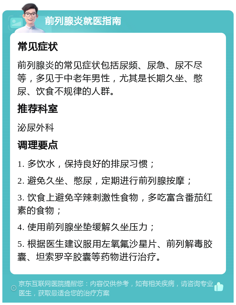 前列腺炎就医指南 常见症状 前列腺炎的常见症状包括尿频、尿急、尿不尽等，多见于中老年男性，尤其是长期久坐、憋尿、饮食不规律的人群。 推荐科室 泌尿外科 调理要点 1. 多饮水，保持良好的排尿习惯； 2. 避免久坐、憋尿，定期进行前列腺按摩； 3. 饮食上避免辛辣刺激性食物，多吃富含番茄红素的食物； 4. 使用前列腺坐垫缓解久坐压力； 5. 根据医生建议服用左氧氟沙星片、前列解毒胶囊、坦索罗辛胶囊等药物进行治疗。