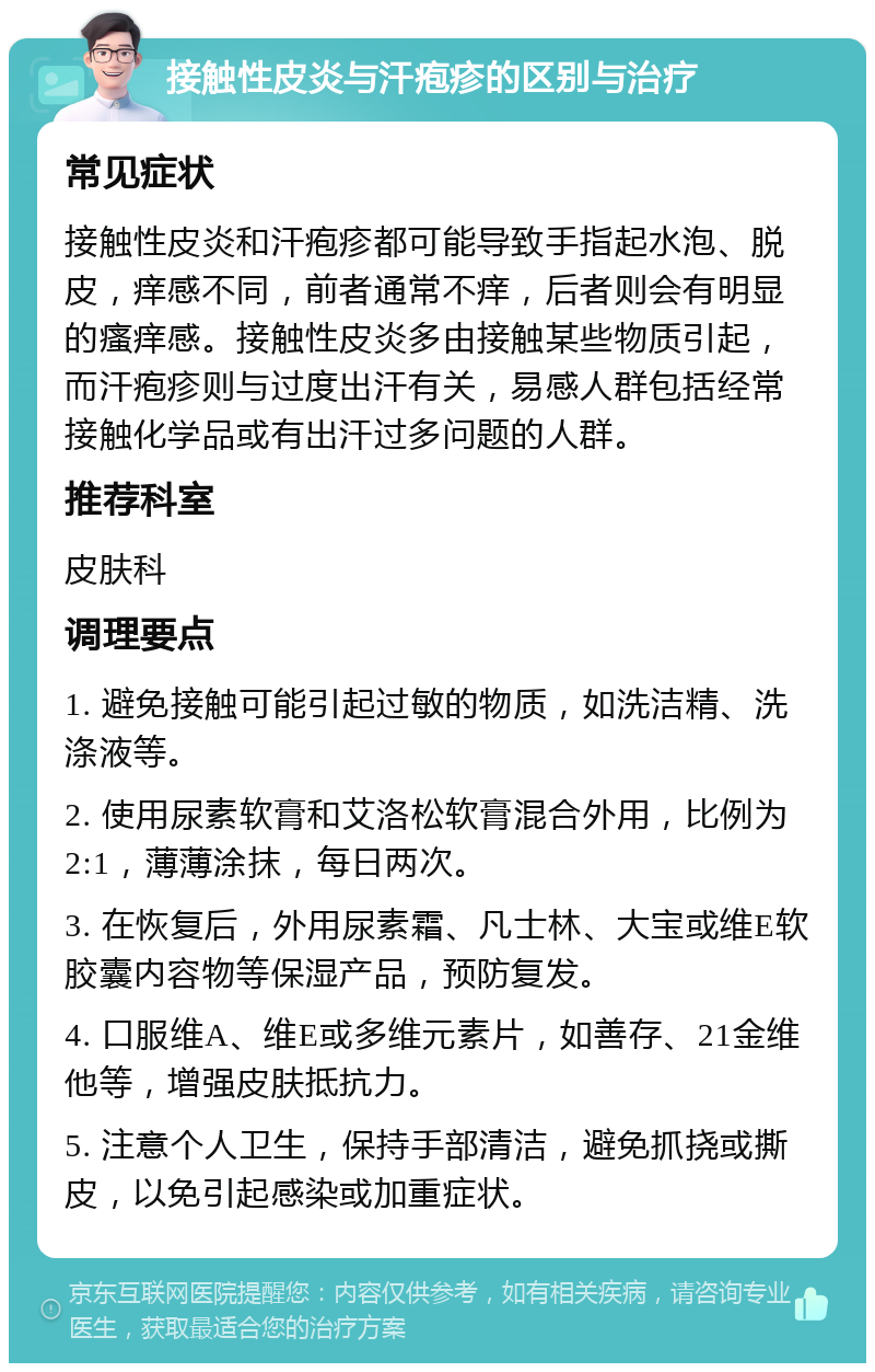 接触性皮炎与汗疱疹的区别与治疗 常见症状 接触性皮炎和汗疱疹都可能导致手指起水泡、脱皮，痒感不同，前者通常不痒，后者则会有明显的瘙痒感。接触性皮炎多由接触某些物质引起，而汗疱疹则与过度出汗有关，易感人群包括经常接触化学品或有出汗过多问题的人群。 推荐科室 皮肤科 调理要点 1. 避免接触可能引起过敏的物质，如洗洁精、洗涤液等。 2. 使用尿素软膏和艾洛松软膏混合外用，比例为2:1，薄薄涂抹，每日两次。 3. 在恢复后，外用尿素霜、凡士林、大宝或维E软胶囊内容物等保湿产品，预防复发。 4. 口服维A、维E或多维元素片，如善存、21金维他等，增强皮肤抵抗力。 5. 注意个人卫生，保持手部清洁，避免抓挠或撕皮，以免引起感染或加重症状。