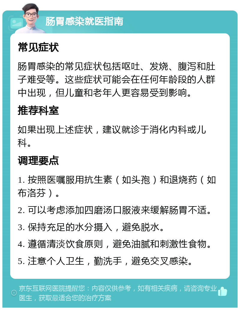 肠胃感染就医指南 常见症状 肠胃感染的常见症状包括呕吐、发烧、腹泻和肚子难受等。这些症状可能会在任何年龄段的人群中出现，但儿童和老年人更容易受到影响。 推荐科室 如果出现上述症状，建议就诊于消化内科或儿科。 调理要点 1. 按照医嘱服用抗生素（如头孢）和退烧药（如布洛芬）。 2. 可以考虑添加四磨汤口服液来缓解肠胃不适。 3. 保持充足的水分摄入，避免脱水。 4. 遵循清淡饮食原则，避免油腻和刺激性食物。 5. 注意个人卫生，勤洗手，避免交叉感染。