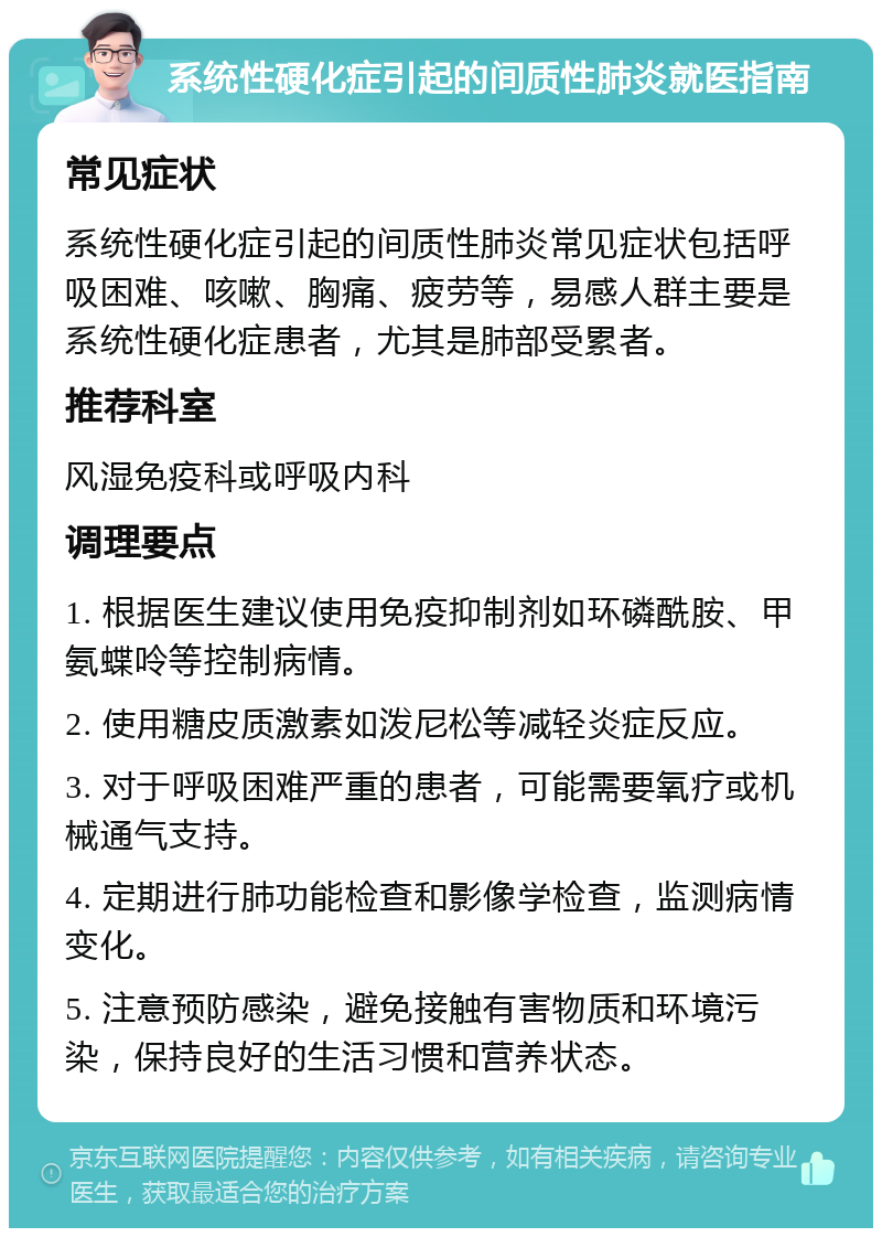 系统性硬化症引起的间质性肺炎就医指南 常见症状 系统性硬化症引起的间质性肺炎常见症状包括呼吸困难、咳嗽、胸痛、疲劳等，易感人群主要是系统性硬化症患者，尤其是肺部受累者。 推荐科室 风湿免疫科或呼吸内科 调理要点 1. 根据医生建议使用免疫抑制剂如环磷酰胺、甲氨蝶呤等控制病情。 2. 使用糖皮质激素如泼尼松等减轻炎症反应。 3. 对于呼吸困难严重的患者，可能需要氧疗或机械通气支持。 4. 定期进行肺功能检查和影像学检查，监测病情变化。 5. 注意预防感染，避免接触有害物质和环境污染，保持良好的生活习惯和营养状态。