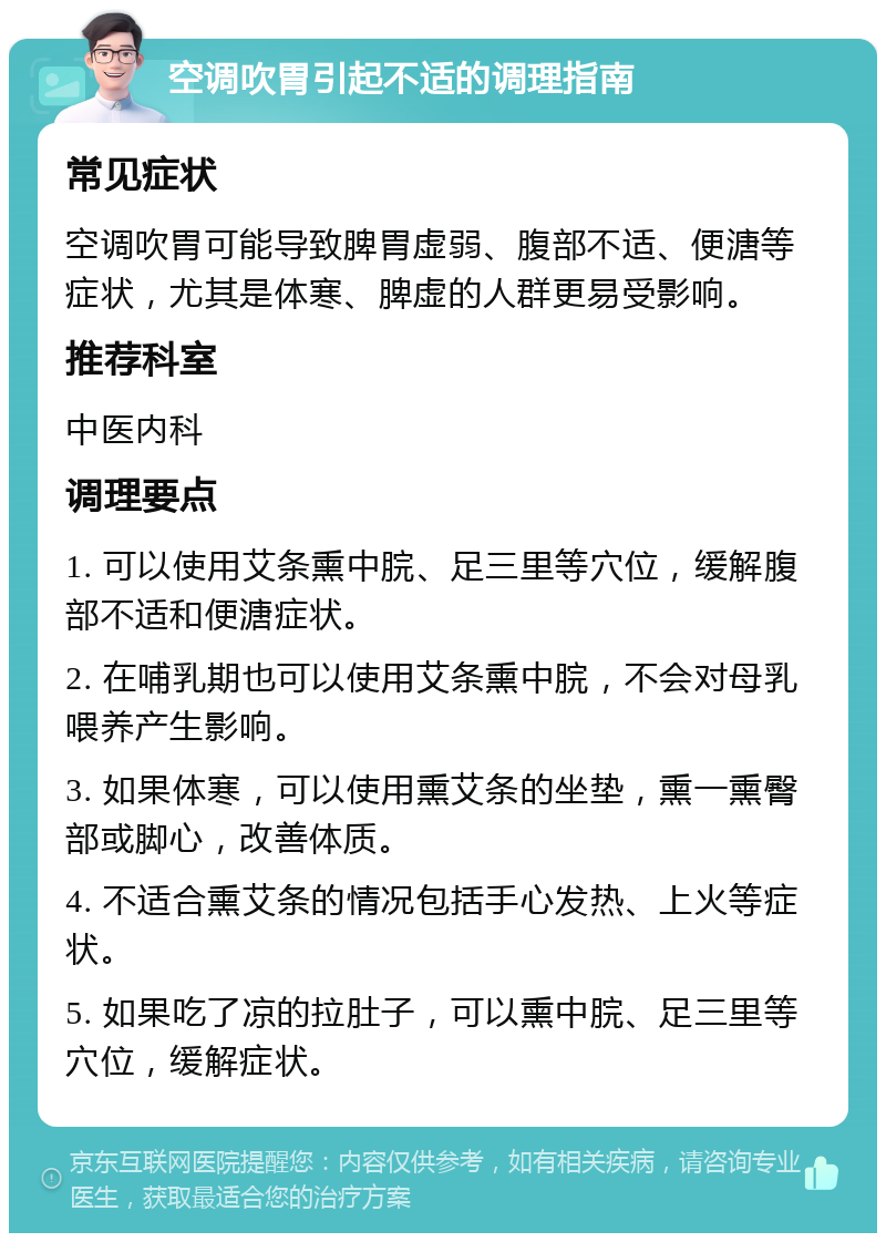 空调吹胃引起不适的调理指南 常见症状 空调吹胃可能导致脾胃虚弱、腹部不适、便溏等症状，尤其是体寒、脾虚的人群更易受影响。 推荐科室 中医内科 调理要点 1. 可以使用艾条熏中脘、足三里等穴位，缓解腹部不适和便溏症状。 2. 在哺乳期也可以使用艾条熏中脘，不会对母乳喂养产生影响。 3. 如果体寒，可以使用熏艾条的坐垫，熏一熏臀部或脚心，改善体质。 4. 不适合熏艾条的情况包括手心发热、上火等症状。 5. 如果吃了凉的拉肚子，可以熏中脘、足三里等穴位，缓解症状。