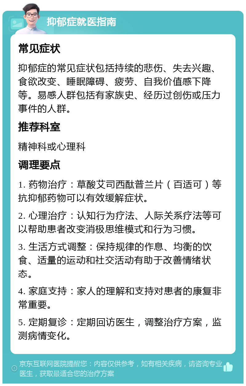 抑郁症就医指南 常见症状 抑郁症的常见症状包括持续的悲伤、失去兴趣、食欲改变、睡眠障碍、疲劳、自我价值感下降等。易感人群包括有家族史、经历过创伤或压力事件的人群。 推荐科室 精神科或心理科 调理要点 1. 药物治疗：草酸艾司西酞普兰片（百适可）等抗抑郁药物可以有效缓解症状。 2. 心理治疗：认知行为疗法、人际关系疗法等可以帮助患者改变消极思维模式和行为习惯。 3. 生活方式调整：保持规律的作息、均衡的饮食、适量的运动和社交活动有助于改善情绪状态。 4. 家庭支持：家人的理解和支持对患者的康复非常重要。 5. 定期复诊：定期回访医生，调整治疗方案，监测病情变化。