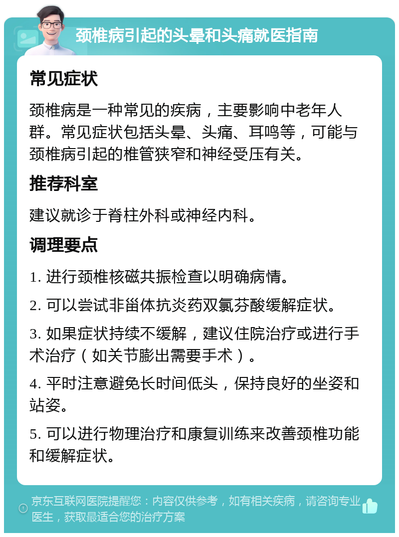 颈椎病引起的头晕和头痛就医指南 常见症状 颈椎病是一种常见的疾病，主要影响中老年人群。常见症状包括头晕、头痛、耳鸣等，可能与颈椎病引起的椎管狭窄和神经受压有关。 推荐科室 建议就诊于脊柱外科或神经内科。 调理要点 1. 进行颈椎核磁共振检查以明确病情。 2. 可以尝试非甾体抗炎药双氯芬酸缓解症状。 3. 如果症状持续不缓解，建议住院治疗或进行手术治疗（如关节膨出需要手术）。 4. 平时注意避免长时间低头，保持良好的坐姿和站姿。 5. 可以进行物理治疗和康复训练来改善颈椎功能和缓解症状。