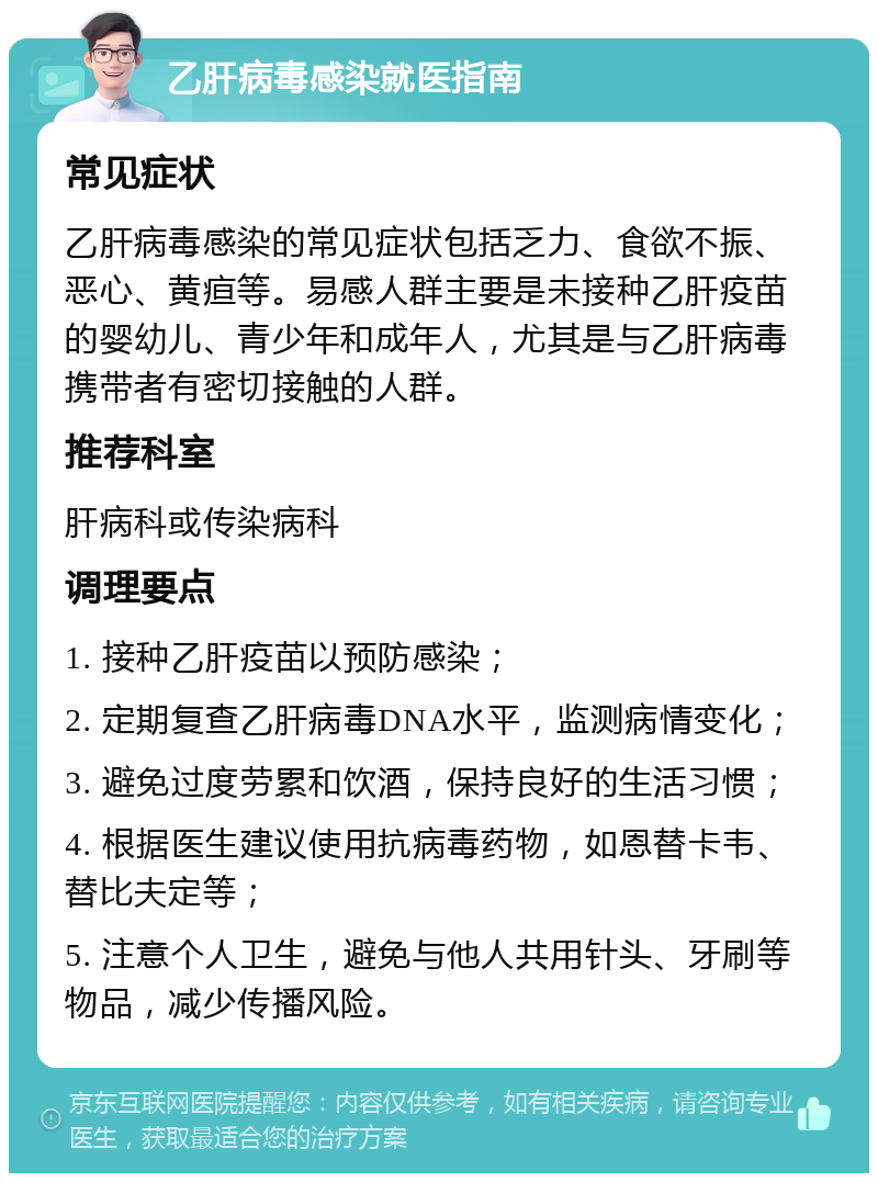 乙肝病毒感染就医指南 常见症状 乙肝病毒感染的常见症状包括乏力、食欲不振、恶心、黄疸等。易感人群主要是未接种乙肝疫苗的婴幼儿、青少年和成年人，尤其是与乙肝病毒携带者有密切接触的人群。 推荐科室 肝病科或传染病科 调理要点 1. 接种乙肝疫苗以预防感染； 2. 定期复查乙肝病毒DNA水平，监测病情变化； 3. 避免过度劳累和饮酒，保持良好的生活习惯； 4. 根据医生建议使用抗病毒药物，如恩替卡韦、替比夫定等； 5. 注意个人卫生，避免与他人共用针头、牙刷等物品，减少传播风险。