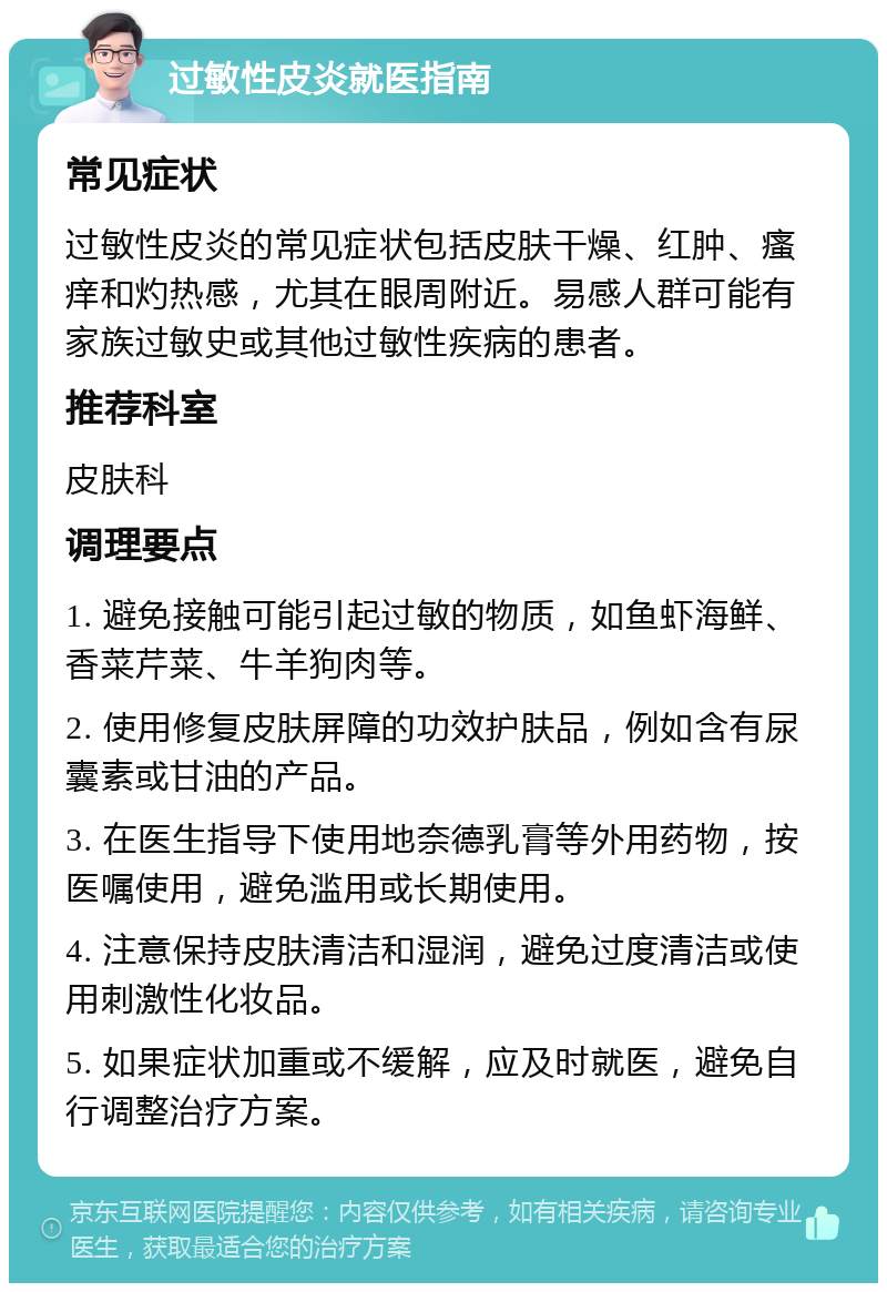 过敏性皮炎就医指南 常见症状 过敏性皮炎的常见症状包括皮肤干燥、红肿、瘙痒和灼热感，尤其在眼周附近。易感人群可能有家族过敏史或其他过敏性疾病的患者。 推荐科室 皮肤科 调理要点 1. 避免接触可能引起过敏的物质，如鱼虾海鲜、香菜芹菜、牛羊狗肉等。 2. 使用修复皮肤屏障的功效护肤品，例如含有尿囊素或甘油的产品。 3. 在医生指导下使用地奈德乳膏等外用药物，按医嘱使用，避免滥用或长期使用。 4. 注意保持皮肤清洁和湿润，避免过度清洁或使用刺激性化妆品。 5. 如果症状加重或不缓解，应及时就医，避免自行调整治疗方案。