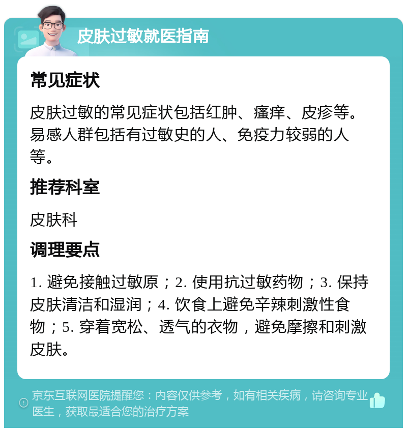 皮肤过敏就医指南 常见症状 皮肤过敏的常见症状包括红肿、瘙痒、皮疹等。易感人群包括有过敏史的人、免疫力较弱的人等。 推荐科室 皮肤科 调理要点 1. 避免接触过敏原；2. 使用抗过敏药物；3. 保持皮肤清洁和湿润；4. 饮食上避免辛辣刺激性食物；5. 穿着宽松、透气的衣物，避免摩擦和刺激皮肤。