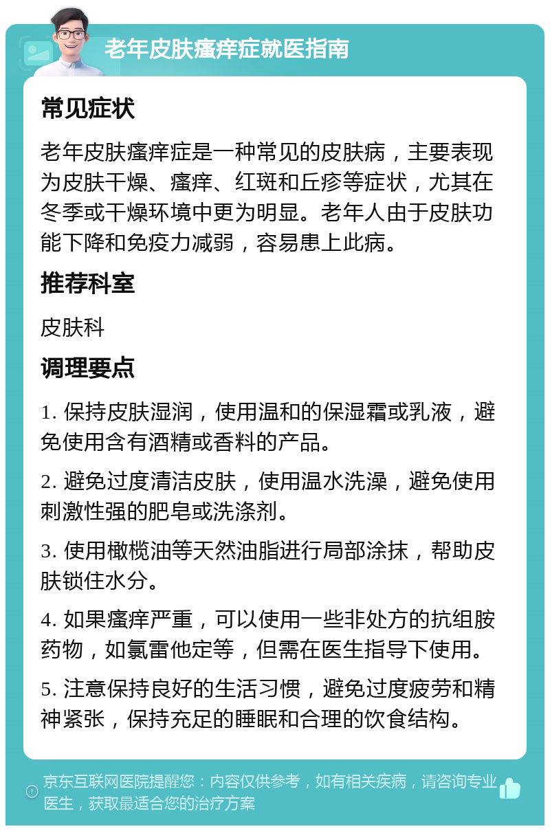 老年皮肤瘙痒症就医指南 常见症状 老年皮肤瘙痒症是一种常见的皮肤病，主要表现为皮肤干燥、瘙痒、红斑和丘疹等症状，尤其在冬季或干燥环境中更为明显。老年人由于皮肤功能下降和免疫力减弱，容易患上此病。 推荐科室 皮肤科 调理要点 1. 保持皮肤湿润，使用温和的保湿霜或乳液，避免使用含有酒精或香料的产品。 2. 避免过度清洁皮肤，使用温水洗澡，避免使用刺激性强的肥皂或洗涤剂。 3. 使用橄榄油等天然油脂进行局部涂抹，帮助皮肤锁住水分。 4. 如果瘙痒严重，可以使用一些非处方的抗组胺药物，如氯雷他定等，但需在医生指导下使用。 5. 注意保持良好的生活习惯，避免过度疲劳和精神紧张，保持充足的睡眠和合理的饮食结构。