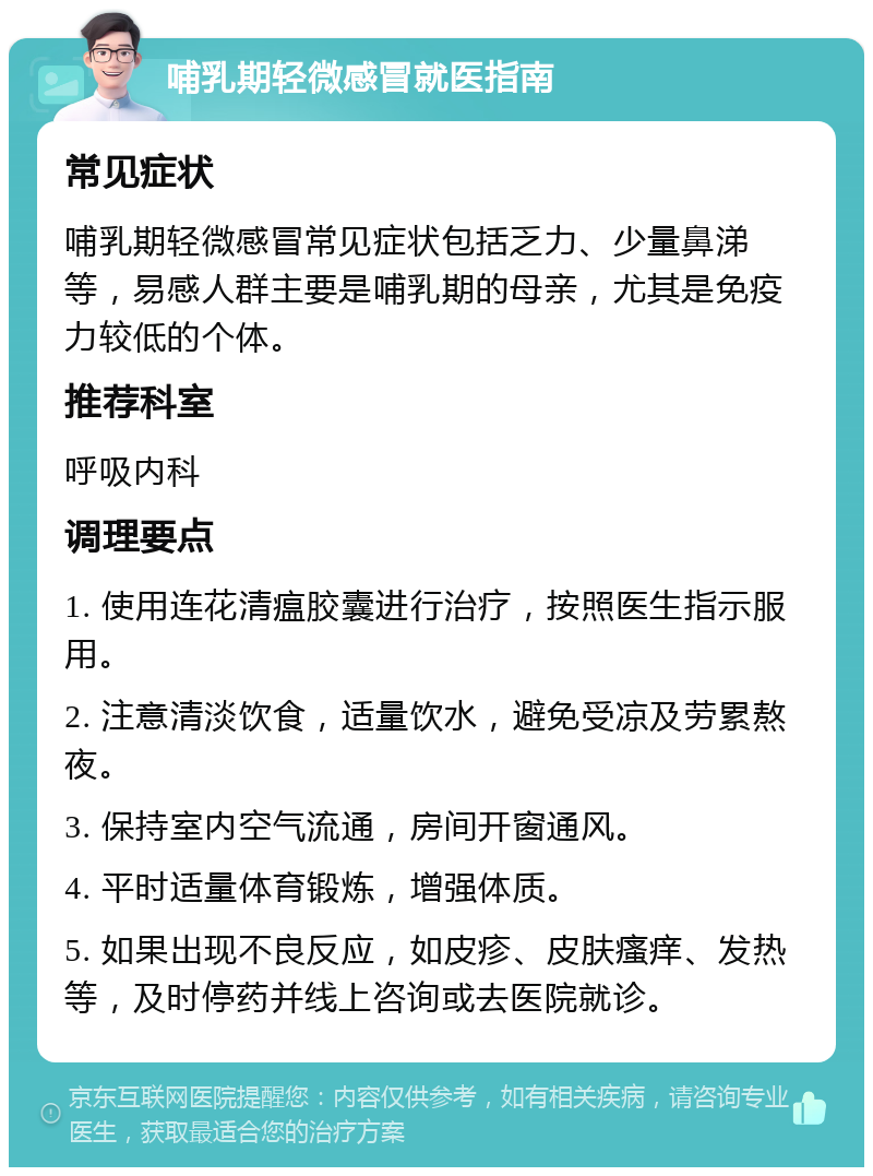 哺乳期轻微感冒就医指南 常见症状 哺乳期轻微感冒常见症状包括乏力、少量鼻涕等，易感人群主要是哺乳期的母亲，尤其是免疫力较低的个体。 推荐科室 呼吸内科 调理要点 1. 使用连花清瘟胶囊进行治疗，按照医生指示服用。 2. 注意清淡饮食，适量饮水，避免受凉及劳累熬夜。 3. 保持室内空气流通，房间开窗通风。 4. 平时适量体育锻炼，增强体质。 5. 如果出现不良反应，如皮疹、皮肤瘙痒、发热等，及时停药并线上咨询或去医院就诊。