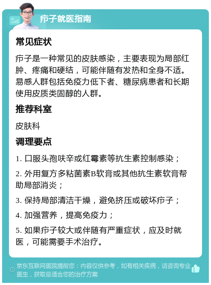 疖子就医指南 常见症状 疖子是一种常见的皮肤感染，主要表现为局部红肿、疼痛和硬结，可能伴随有发热和全身不适。易感人群包括免疫力低下者、糖尿病患者和长期使用皮质类固醇的人群。 推荐科室 皮肤科 调理要点 1. 口服头孢呋辛或红霉素等抗生素控制感染； 2. 外用复方多粘菌素B软膏或其他抗生素软膏帮助局部消炎； 3. 保持局部清洁干燥，避免挤压或破坏疖子； 4. 加强营养，提高免疫力； 5. 如果疖子较大或伴随有严重症状，应及时就医，可能需要手术治疗。