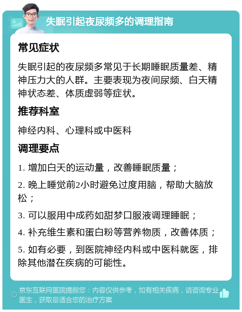 失眠引起夜尿频多的调理指南 常见症状 失眠引起的夜尿频多常见于长期睡眠质量差、精神压力大的人群。主要表现为夜间尿频、白天精神状态差、体质虚弱等症状。 推荐科室 神经内科、心理科或中医科 调理要点 1. 增加白天的运动量，改善睡眠质量； 2. 晚上睡觉前2小时避免过度用脑，帮助大脑放松； 3. 可以服用中成药如甜梦口服液调理睡眠； 4. 补充维生素和蛋白粉等营养物质，改善体质； 5. 如有必要，到医院神经内科或中医科就医，排除其他潜在疾病的可能性。