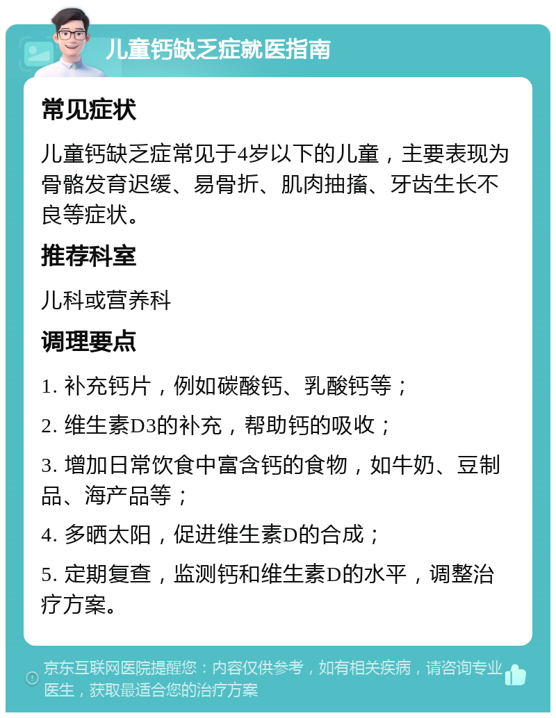 儿童钙缺乏症就医指南 常见症状 儿童钙缺乏症常见于4岁以下的儿童，主要表现为骨骼发育迟缓、易骨折、肌肉抽搐、牙齿生长不良等症状。 推荐科室 儿科或营养科 调理要点 1. 补充钙片，例如碳酸钙、乳酸钙等； 2. 维生素D3的补充，帮助钙的吸收； 3. 增加日常饮食中富含钙的食物，如牛奶、豆制品、海产品等； 4. 多晒太阳，促进维生素D的合成； 5. 定期复查，监测钙和维生素D的水平，调整治疗方案。