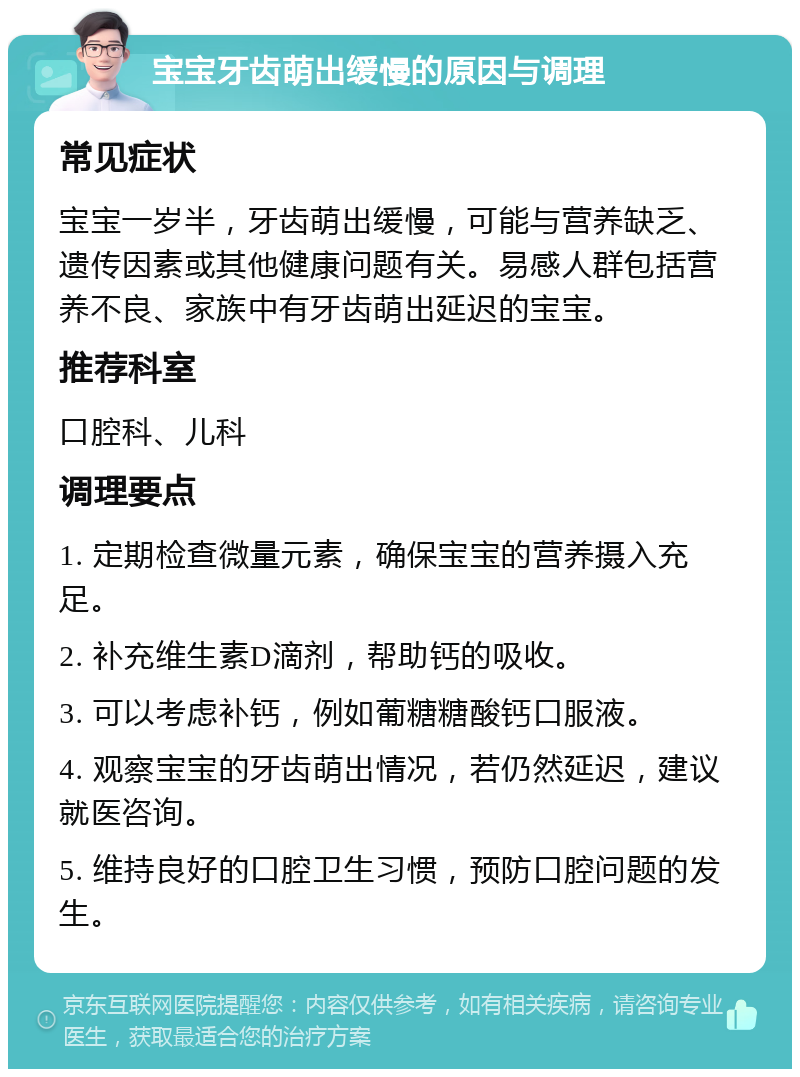 宝宝牙齿萌出缓慢的原因与调理 常见症状 宝宝一岁半，牙齿萌出缓慢，可能与营养缺乏、遗传因素或其他健康问题有关。易感人群包括营养不良、家族中有牙齿萌出延迟的宝宝。 推荐科室 口腔科、儿科 调理要点 1. 定期检查微量元素，确保宝宝的营养摄入充足。 2. 补充维生素D滴剂，帮助钙的吸收。 3. 可以考虑补钙，例如葡糖糖酸钙口服液。 4. 观察宝宝的牙齿萌出情况，若仍然延迟，建议就医咨询。 5. 维持良好的口腔卫生习惯，预防口腔问题的发生。