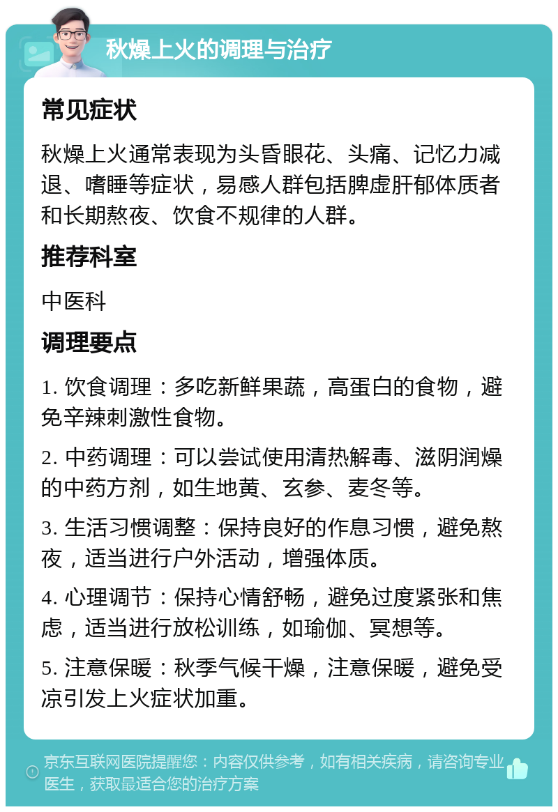 秋燥上火的调理与治疗 常见症状 秋燥上火通常表现为头昏眼花、头痛、记忆力减退、嗜睡等症状，易感人群包括脾虚肝郁体质者和长期熬夜、饮食不规律的人群。 推荐科室 中医科 调理要点 1. 饮食调理：多吃新鲜果蔬，高蛋白的食物，避免辛辣刺激性食物。 2. 中药调理：可以尝试使用清热解毒、滋阴润燥的中药方剂，如生地黄、玄参、麦冬等。 3. 生活习惯调整：保持良好的作息习惯，避免熬夜，适当进行户外活动，增强体质。 4. 心理调节：保持心情舒畅，避免过度紧张和焦虑，适当进行放松训练，如瑜伽、冥想等。 5. 注意保暖：秋季气候干燥，注意保暖，避免受凉引发上火症状加重。