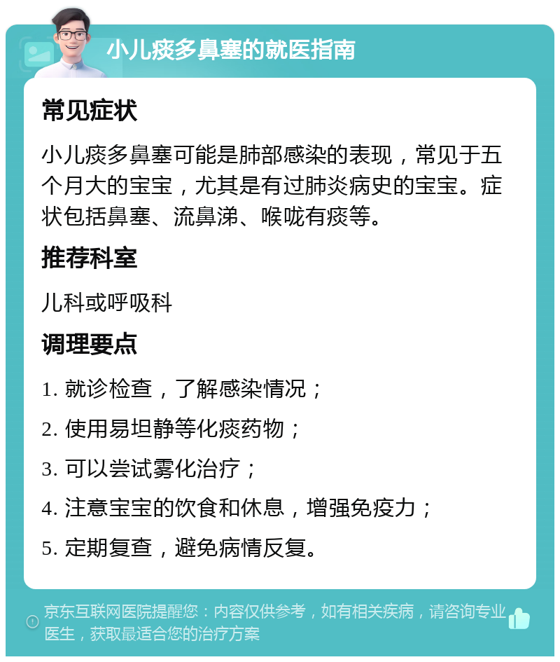 小儿痰多鼻塞的就医指南 常见症状 小儿痰多鼻塞可能是肺部感染的表现，常见于五个月大的宝宝，尤其是有过肺炎病史的宝宝。症状包括鼻塞、流鼻涕、喉咙有痰等。 推荐科室 儿科或呼吸科 调理要点 1. 就诊检查，了解感染情况； 2. 使用易坦静等化痰药物； 3. 可以尝试雾化治疗； 4. 注意宝宝的饮食和休息，增强免疫力； 5. 定期复查，避免病情反复。