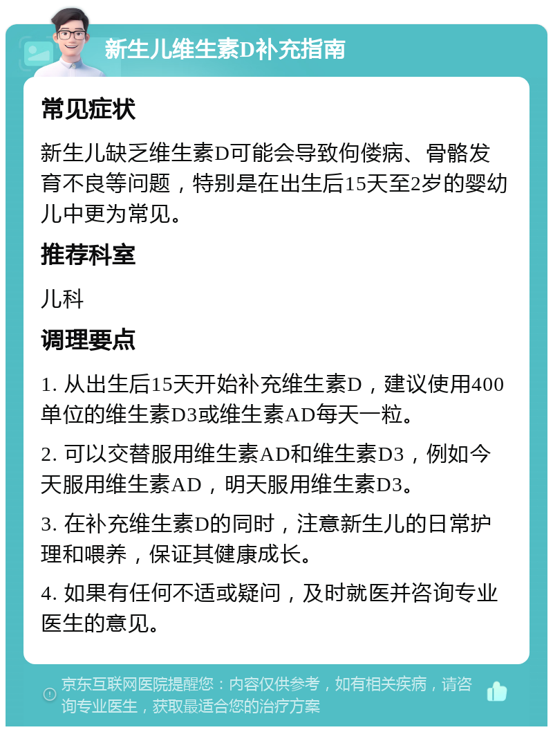 新生儿维生素D补充指南 常见症状 新生儿缺乏维生素D可能会导致佝偻病、骨骼发育不良等问题，特别是在出生后15天至2岁的婴幼儿中更为常见。 推荐科室 儿科 调理要点 1. 从出生后15天开始补充维生素D，建议使用400单位的维生素D3或维生素AD每天一粒。 2. 可以交替服用维生素AD和维生素D3，例如今天服用维生素AD，明天服用维生素D3。 3. 在补充维生素D的同时，注意新生儿的日常护理和喂养，保证其健康成长。 4. 如果有任何不适或疑问，及时就医并咨询专业医生的意见。