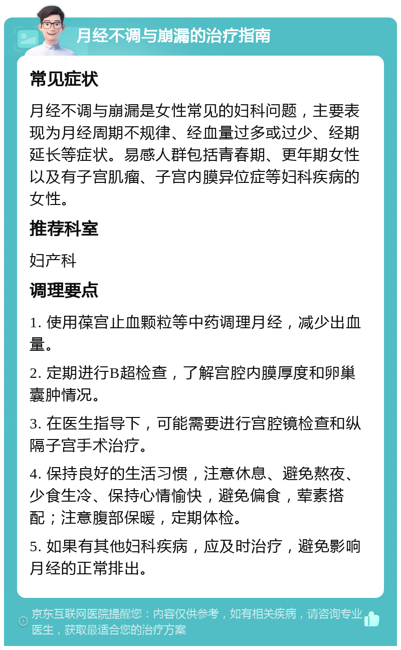 月经不调与崩漏的治疗指南 常见症状 月经不调与崩漏是女性常见的妇科问题，主要表现为月经周期不规律、经血量过多或过少、经期延长等症状。易感人群包括青春期、更年期女性以及有子宫肌瘤、子宫内膜异位症等妇科疾病的女性。 推荐科室 妇产科 调理要点 1. 使用葆宫止血颗粒等中药调理月经，减少出血量。 2. 定期进行B超检查，了解宫腔内膜厚度和卵巢囊肿情况。 3. 在医生指导下，可能需要进行宫腔镜检查和纵隔子宫手术治疗。 4. 保持良好的生活习惯，注意休息、避免熬夜、少食生冷、保持心情愉快，避免偏食，荤素搭配；注意腹部保暖，定期体检。 5. 如果有其他妇科疾病，应及时治疗，避免影响月经的正常排出。