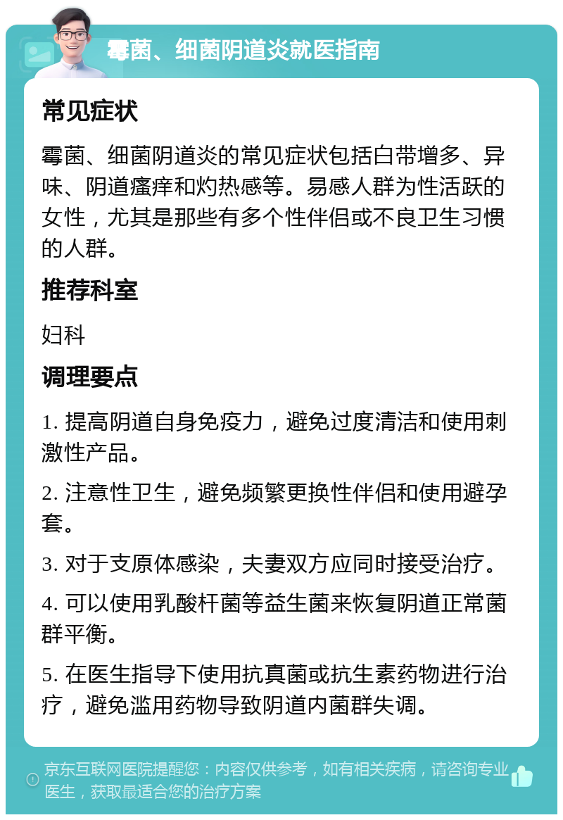 霉菌、细菌阴道炎就医指南 常见症状 霉菌、细菌阴道炎的常见症状包括白带增多、异味、阴道瘙痒和灼热感等。易感人群为性活跃的女性，尤其是那些有多个性伴侣或不良卫生习惯的人群。 推荐科室 妇科 调理要点 1. 提高阴道自身免疫力，避免过度清洁和使用刺激性产品。 2. 注意性卫生，避免频繁更换性伴侣和使用避孕套。 3. 对于支原体感染，夫妻双方应同时接受治疗。 4. 可以使用乳酸杆菌等益生菌来恢复阴道正常菌群平衡。 5. 在医生指导下使用抗真菌或抗生素药物进行治疗，避免滥用药物导致阴道内菌群失调。