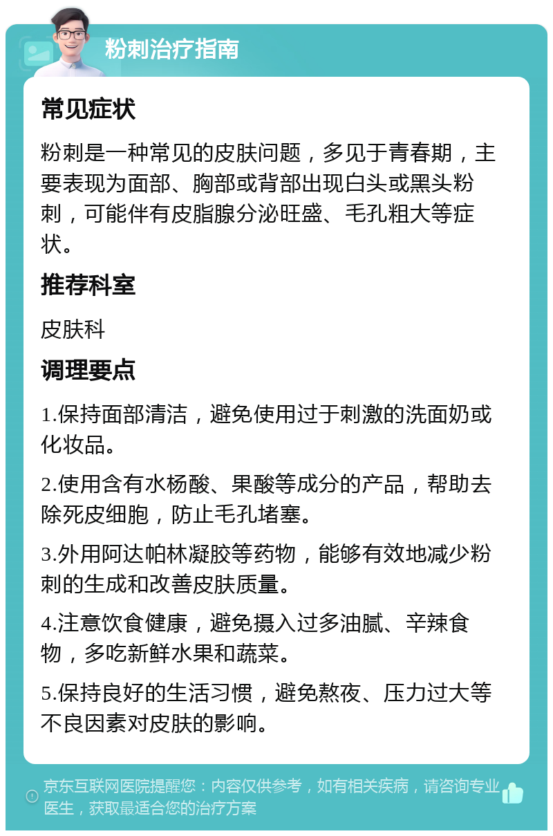 粉刺治疗指南 常见症状 粉刺是一种常见的皮肤问题，多见于青春期，主要表现为面部、胸部或背部出现白头或黑头粉刺，可能伴有皮脂腺分泌旺盛、毛孔粗大等症状。 推荐科室 皮肤科 调理要点 1.保持面部清洁，避免使用过于刺激的洗面奶或化妆品。 2.使用含有水杨酸、果酸等成分的产品，帮助去除死皮细胞，防止毛孔堵塞。 3.外用阿达帕林凝胶等药物，能够有效地减少粉刺的生成和改善皮肤质量。 4.注意饮食健康，避免摄入过多油腻、辛辣食物，多吃新鲜水果和蔬菜。 5.保持良好的生活习惯，避免熬夜、压力过大等不良因素对皮肤的影响。