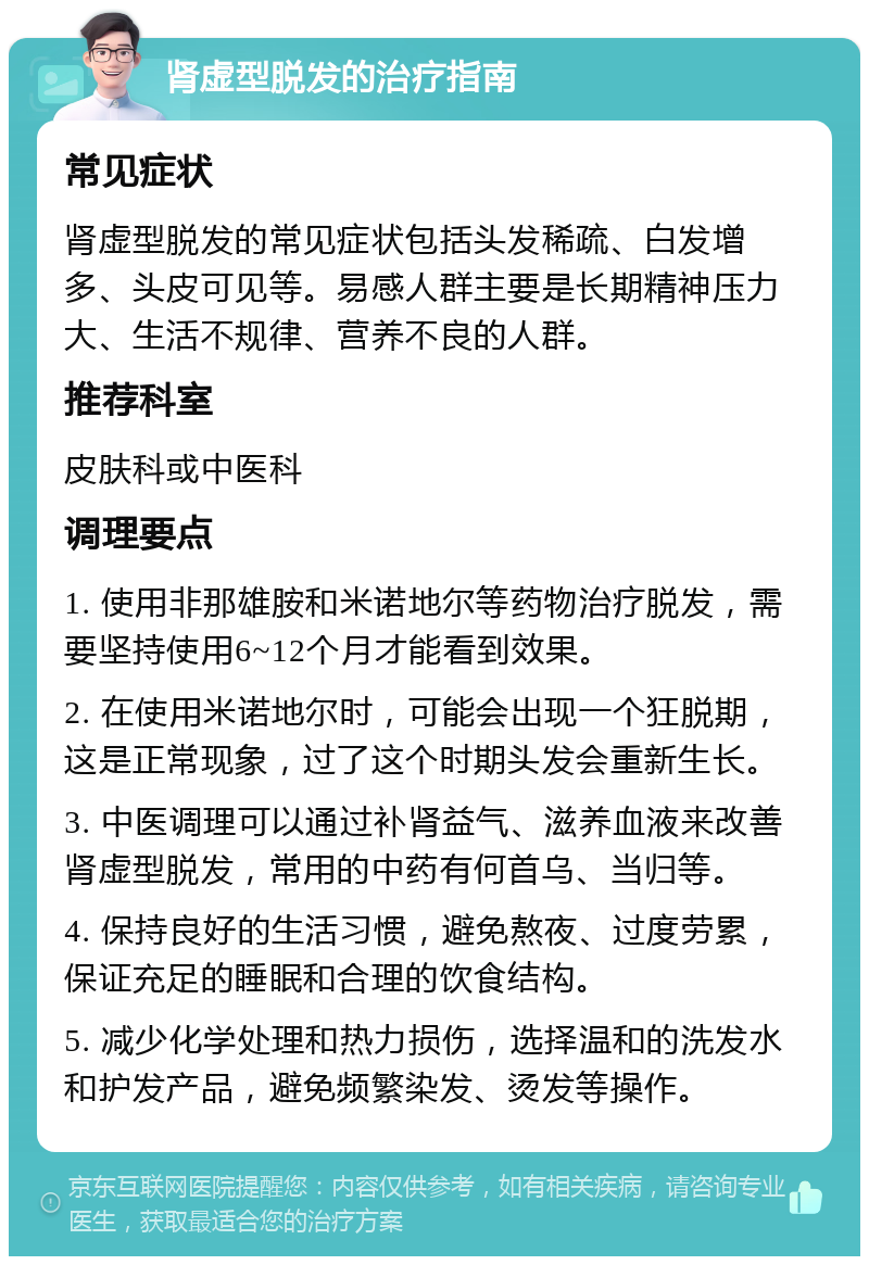 肾虚型脱发的治疗指南 常见症状 肾虚型脱发的常见症状包括头发稀疏、白发增多、头皮可见等。易感人群主要是长期精神压力大、生活不规律、营养不良的人群。 推荐科室 皮肤科或中医科 调理要点 1. 使用非那雄胺和米诺地尔等药物治疗脱发，需要坚持使用6~12个月才能看到效果。 2. 在使用米诺地尔时，可能会出现一个狂脱期，这是正常现象，过了这个时期头发会重新生长。 3. 中医调理可以通过补肾益气、滋养血液来改善肾虚型脱发，常用的中药有何首乌、当归等。 4. 保持良好的生活习惯，避免熬夜、过度劳累，保证充足的睡眠和合理的饮食结构。 5. 减少化学处理和热力损伤，选择温和的洗发水和护发产品，避免频繁染发、烫发等操作。