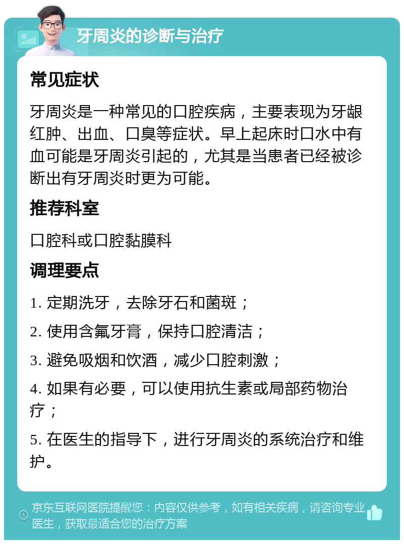 牙周炎的诊断与治疗 常见症状 牙周炎是一种常见的口腔疾病，主要表现为牙龈红肿、出血、口臭等症状。早上起床时口水中有血可能是牙周炎引起的，尤其是当患者已经被诊断出有牙周炎时更为可能。 推荐科室 口腔科或口腔黏膜科 调理要点 1. 定期洗牙，去除牙石和菌斑； 2. 使用含氟牙膏，保持口腔清洁； 3. 避免吸烟和饮酒，减少口腔刺激； 4. 如果有必要，可以使用抗生素或局部药物治疗； 5. 在医生的指导下，进行牙周炎的系统治疗和维护。