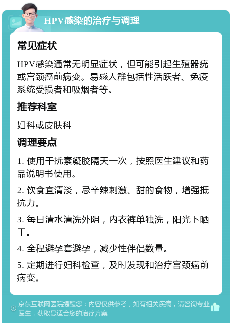 HPV感染的治疗与调理 常见症状 HPV感染通常无明显症状，但可能引起生殖器疣或宫颈癌前病变。易感人群包括性活跃者、免疫系统受损者和吸烟者等。 推荐科室 妇科或皮肤科 调理要点 1. 使用干扰素凝胶隔天一次，按照医生建议和药品说明书使用。 2. 饮食宜清淡，忌辛辣刺激、甜的食物，增强抵抗力。 3. 每日清水清洗外阴，内衣裤单独洗，阳光下晒干。 4. 全程避孕套避孕，减少性伴侣数量。 5. 定期进行妇科检查，及时发现和治疗宫颈癌前病变。