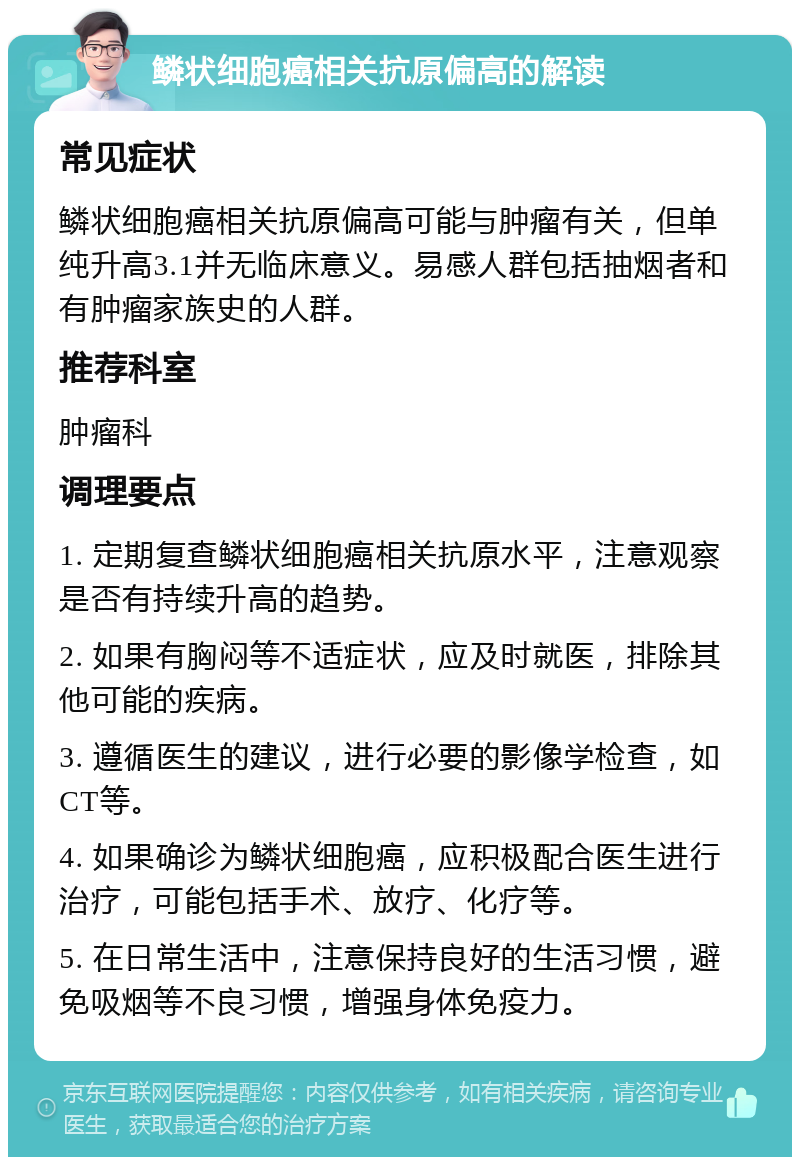 鳞状细胞癌相关抗原偏高的解读 常见症状 鳞状细胞癌相关抗原偏高可能与肿瘤有关，但单纯升高3.1并无临床意义。易感人群包括抽烟者和有肿瘤家族史的人群。 推荐科室 肿瘤科 调理要点 1. 定期复查鳞状细胞癌相关抗原水平，注意观察是否有持续升高的趋势。 2. 如果有胸闷等不适症状，应及时就医，排除其他可能的疾病。 3. 遵循医生的建议，进行必要的影像学检查，如CT等。 4. 如果确诊为鳞状细胞癌，应积极配合医生进行治疗，可能包括手术、放疗、化疗等。 5. 在日常生活中，注意保持良好的生活习惯，避免吸烟等不良习惯，增强身体免疫力。