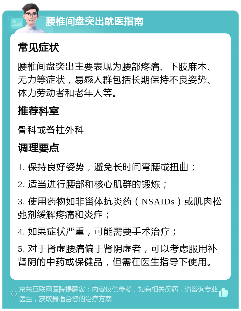 腰椎间盘突出就医指南 常见症状 腰椎间盘突出主要表现为腰部疼痛、下肢麻木、无力等症状，易感人群包括长期保持不良姿势、体力劳动者和老年人等。 推荐科室 骨科或脊柱外科 调理要点 1. 保持良好姿势，避免长时间弯腰或扭曲； 2. 适当进行腰部和核心肌群的锻炼； 3. 使用药物如非甾体抗炎药（NSAIDs）或肌肉松弛剂缓解疼痛和炎症； 4. 如果症状严重，可能需要手术治疗； 5. 对于肾虚腰痛偏于肾阴虚者，可以考虑服用补肾阴的中药或保健品，但需在医生指导下使用。