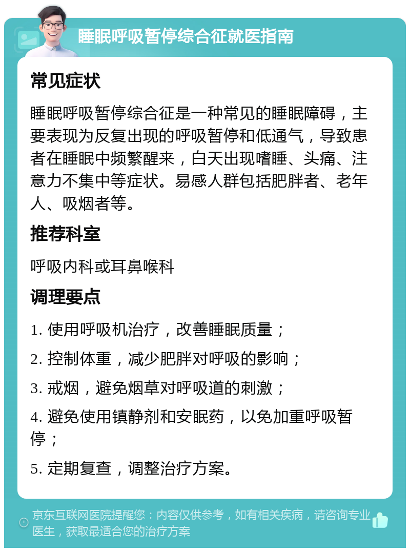 睡眠呼吸暂停综合征就医指南 常见症状 睡眠呼吸暂停综合征是一种常见的睡眠障碍，主要表现为反复出现的呼吸暂停和低通气，导致患者在睡眠中频繁醒来，白天出现嗜睡、头痛、注意力不集中等症状。易感人群包括肥胖者、老年人、吸烟者等。 推荐科室 呼吸内科或耳鼻喉科 调理要点 1. 使用呼吸机治疗，改善睡眠质量； 2. 控制体重，减少肥胖对呼吸的影响； 3. 戒烟，避免烟草对呼吸道的刺激； 4. 避免使用镇静剂和安眠药，以免加重呼吸暂停； 5. 定期复查，调整治疗方案。