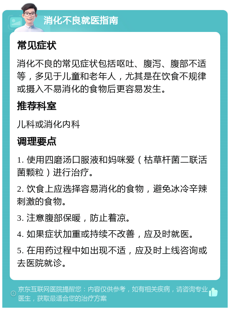 消化不良就医指南 常见症状 消化不良的常见症状包括呕吐、腹泻、腹部不适等，多见于儿童和老年人，尤其是在饮食不规律或摄入不易消化的食物后更容易发生。 推荐科室 儿科或消化内科 调理要点 1. 使用四磨汤口服液和妈咪爱（枯草杆菌二联活菌颗粒）进行治疗。 2. 饮食上应选择容易消化的食物，避免冰冷辛辣刺激的食物。 3. 注意腹部保暖，防止着凉。 4. 如果症状加重或持续不改善，应及时就医。 5. 在用药过程中如出现不适，应及时上线咨询或去医院就诊。