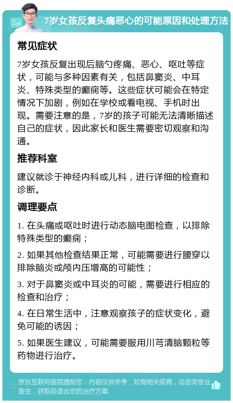 7岁女孩反复头痛恶心的可能原因和处理方法 常见症状 7岁女孩反复出现后脑勺疼痛、恶心、呕吐等症状，可能与多种因素有关，包括鼻窦炎、中耳炎、特殊类型的癫痫等。这些症状可能会在特定情况下加剧，例如在学校或看电视、手机时出现。需要注意的是，7岁的孩子可能无法清晰描述自己的症状，因此家长和医生需要密切观察和沟通。 推荐科室 建议就诊于神经内科或儿科，进行详细的检查和诊断。 调理要点 1. 在头痛或呕吐时进行动态脑电图检查，以排除特殊类型的癫痫； 2. 如果其他检查结果正常，可能需要进行腰穿以排除脑炎或颅内压增高的可能性； 3. 对于鼻窦炎或中耳炎的可能，需要进行相应的检查和治疗； 4. 在日常生活中，注意观察孩子的症状变化，避免可能的诱因； 5. 如果医生建议，可能需要服用川芎清脑颗粒等药物进行治疗。