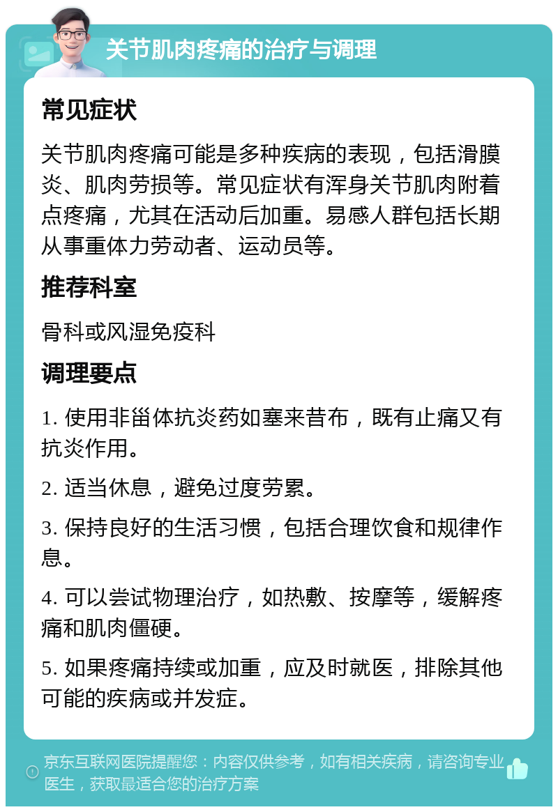 关节肌肉疼痛的治疗与调理 常见症状 关节肌肉疼痛可能是多种疾病的表现，包括滑膜炎、肌肉劳损等。常见症状有浑身关节肌肉附着点疼痛，尤其在活动后加重。易感人群包括长期从事重体力劳动者、运动员等。 推荐科室 骨科或风湿免疫科 调理要点 1. 使用非甾体抗炎药如塞来昔布，既有止痛又有抗炎作用。 2. 适当休息，避免过度劳累。 3. 保持良好的生活习惯，包括合理饮食和规律作息。 4. 可以尝试物理治疗，如热敷、按摩等，缓解疼痛和肌肉僵硬。 5. 如果疼痛持续或加重，应及时就医，排除其他可能的疾病或并发症。