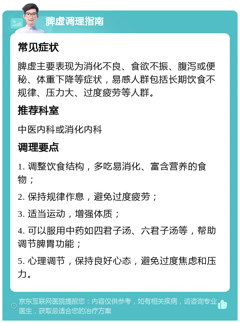 脾虚调理指南 常见症状 脾虚主要表现为消化不良、食欲不振、腹泻或便秘、体重下降等症状，易感人群包括长期饮食不规律、压力大、过度疲劳等人群。 推荐科室 中医内科或消化内科 调理要点 1. 调整饮食结构，多吃易消化、富含营养的食物； 2. 保持规律作息，避免过度疲劳； 3. 适当运动，增强体质； 4. 可以服用中药如四君子汤、六君子汤等，帮助调节脾胃功能； 5. 心理调节，保持良好心态，避免过度焦虑和压力。