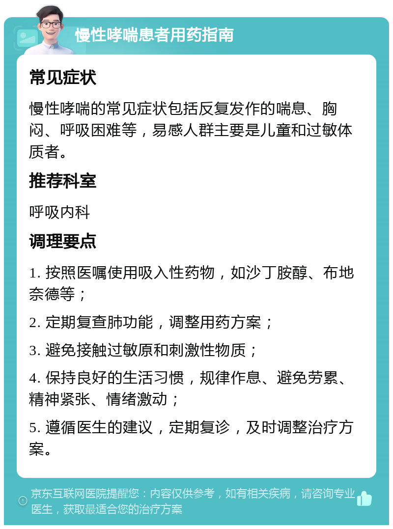 慢性哮喘患者用药指南 常见症状 慢性哮喘的常见症状包括反复发作的喘息、胸闷、呼吸困难等，易感人群主要是儿童和过敏体质者。 推荐科室 呼吸内科 调理要点 1. 按照医嘱使用吸入性药物，如沙丁胺醇、布地奈德等； 2. 定期复查肺功能，调整用药方案； 3. 避免接触过敏原和刺激性物质； 4. 保持良好的生活习惯，规律作息、避免劳累、精神紧张、情绪激动； 5. 遵循医生的建议，定期复诊，及时调整治疗方案。