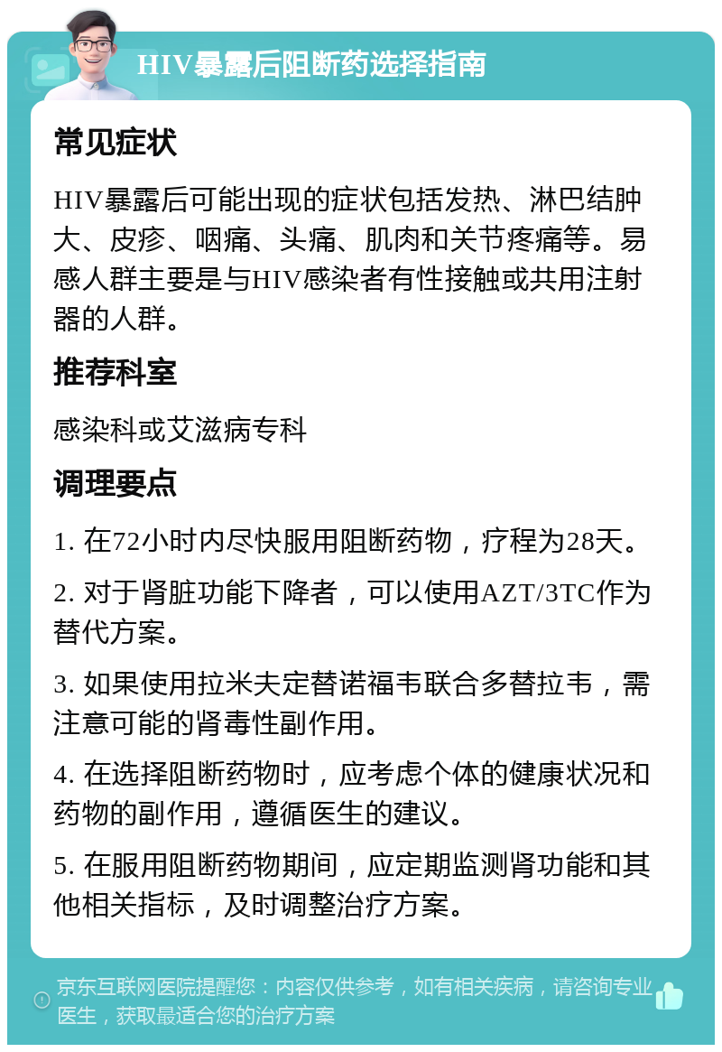 HIV暴露后阻断药选择指南 常见症状 HIV暴露后可能出现的症状包括发热、淋巴结肿大、皮疹、咽痛、头痛、肌肉和关节疼痛等。易感人群主要是与HIV感染者有性接触或共用注射器的人群。 推荐科室 感染科或艾滋病专科 调理要点 1. 在72小时内尽快服用阻断药物，疗程为28天。 2. 对于肾脏功能下降者，可以使用AZT/3TC作为替代方案。 3. 如果使用拉米夫定替诺福韦联合多替拉韦，需注意可能的肾毒性副作用。 4. 在选择阻断药物时，应考虑个体的健康状况和药物的副作用，遵循医生的建议。 5. 在服用阻断药物期间，应定期监测肾功能和其他相关指标，及时调整治疗方案。