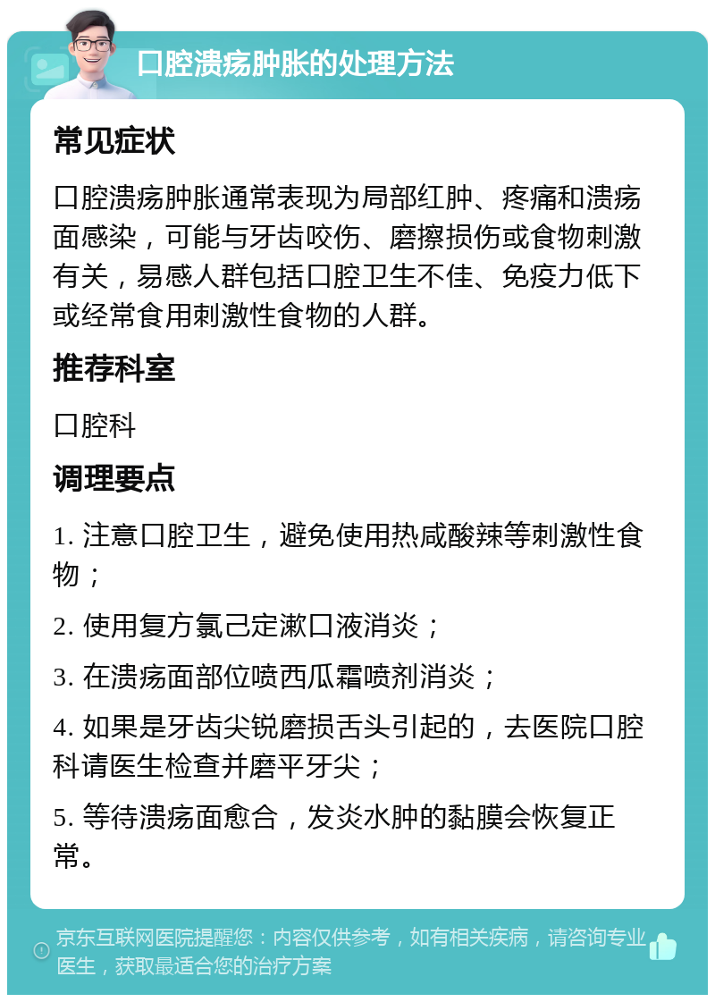 口腔溃疡肿胀的处理方法 常见症状 口腔溃疡肿胀通常表现为局部红肿、疼痛和溃疡面感染，可能与牙齿咬伤、磨擦损伤或食物刺激有关，易感人群包括口腔卫生不佳、免疫力低下或经常食用刺激性食物的人群。 推荐科室 口腔科 调理要点 1. 注意口腔卫生，避免使用热咸酸辣等刺激性食物； 2. 使用复方氯己定漱口液消炎； 3. 在溃疡面部位喷西瓜霜喷剂消炎； 4. 如果是牙齿尖锐磨损舌头引起的，去医院口腔科请医生检查并磨平牙尖； 5. 等待溃疡面愈合，发炎水肿的黏膜会恢复正常。