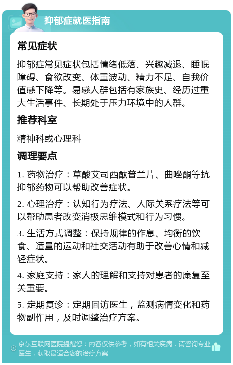 抑郁症就医指南 常见症状 抑郁症常见症状包括情绪低落、兴趣减退、睡眠障碍、食欲改变、体重波动、精力不足、自我价值感下降等。易感人群包括有家族史、经历过重大生活事件、长期处于压力环境中的人群。 推荐科室 精神科或心理科 调理要点 1. 药物治疗：草酸艾司西酞普兰片、曲唑酮等抗抑郁药物可以帮助改善症状。 2. 心理治疗：认知行为疗法、人际关系疗法等可以帮助患者改变消极思维模式和行为习惯。 3. 生活方式调整：保持规律的作息、均衡的饮食、适量的运动和社交活动有助于改善心情和减轻症状。 4. 家庭支持：家人的理解和支持对患者的康复至关重要。 5. 定期复诊：定期回访医生，监测病情变化和药物副作用，及时调整治疗方案。