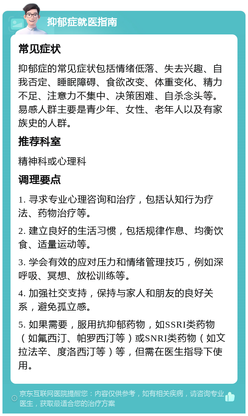 抑郁症就医指南 常见症状 抑郁症的常见症状包括情绪低落、失去兴趣、自我否定、睡眠障碍、食欲改变、体重变化、精力不足、注意力不集中、决策困难、自杀念头等。易感人群主要是青少年、女性、老年人以及有家族史的人群。 推荐科室 精神科或心理科 调理要点 1. 寻求专业心理咨询和治疗，包括认知行为疗法、药物治疗等。 2. 建立良好的生活习惯，包括规律作息、均衡饮食、适量运动等。 3. 学会有效的应对压力和情绪管理技巧，例如深呼吸、冥想、放松训练等。 4. 加强社交支持，保持与家人和朋友的良好关系，避免孤立感。 5. 如果需要，服用抗抑郁药物，如SSRI类药物（如氟西汀、帕罗西汀等）或SNRI类药物（如文拉法辛、度洛西汀等）等，但需在医生指导下使用。