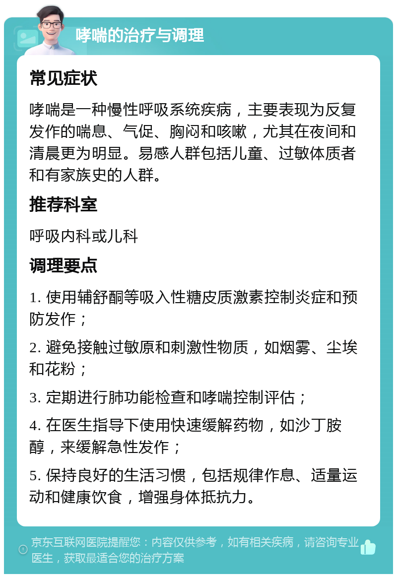 哮喘的治疗与调理 常见症状 哮喘是一种慢性呼吸系统疾病，主要表现为反复发作的喘息、气促、胸闷和咳嗽，尤其在夜间和清晨更为明显。易感人群包括儿童、过敏体质者和有家族史的人群。 推荐科室 呼吸内科或儿科 调理要点 1. 使用辅舒酮等吸入性糖皮质激素控制炎症和预防发作； 2. 避免接触过敏原和刺激性物质，如烟雾、尘埃和花粉； 3. 定期进行肺功能检查和哮喘控制评估； 4. 在医生指导下使用快速缓解药物，如沙丁胺醇，来缓解急性发作； 5. 保持良好的生活习惯，包括规律作息、适量运动和健康饮食，增强身体抵抗力。