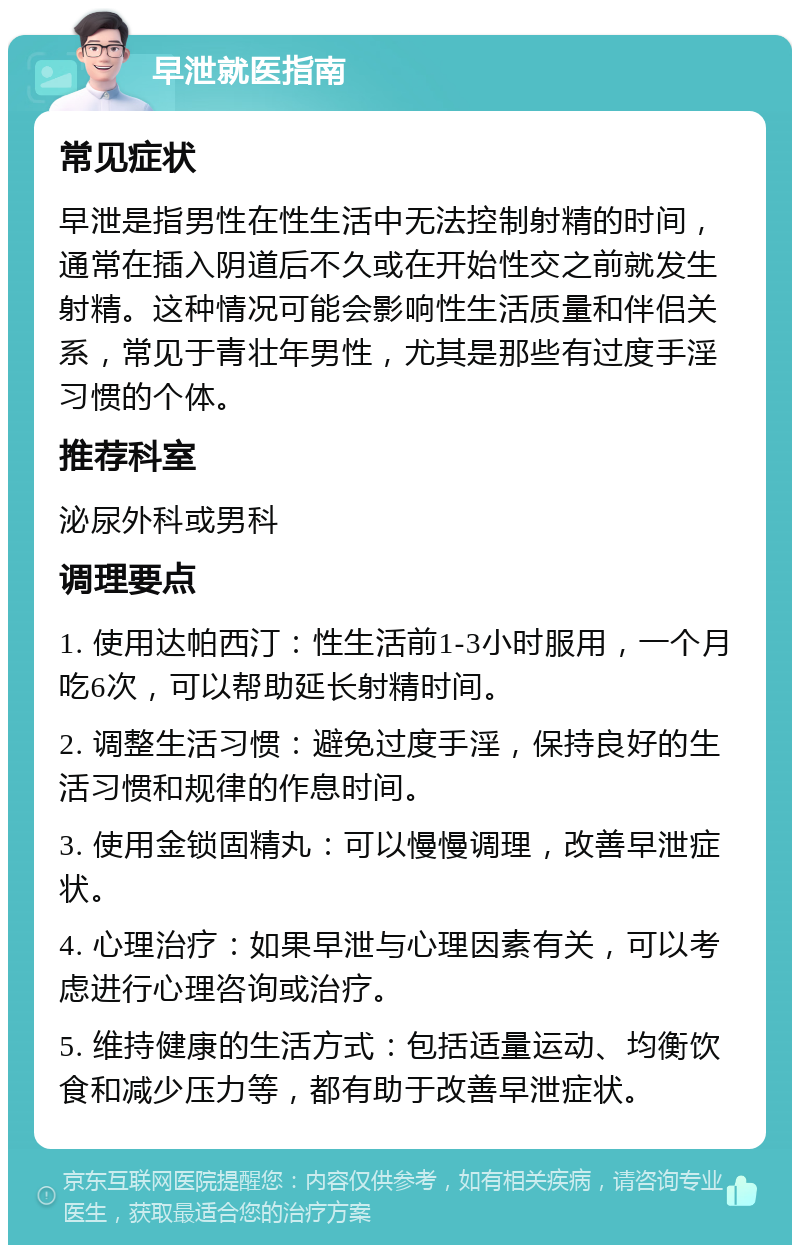 早泄就医指南 常见症状 早泄是指男性在性生活中无法控制射精的时间，通常在插入阴道后不久或在开始性交之前就发生射精。这种情况可能会影响性生活质量和伴侣关系，常见于青壮年男性，尤其是那些有过度手淫习惯的个体。 推荐科室 泌尿外科或男科 调理要点 1. 使用达帕西汀：性生活前1-3小时服用，一个月吃6次，可以帮助延长射精时间。 2. 调整生活习惯：避免过度手淫，保持良好的生活习惯和规律的作息时间。 3. 使用金锁固精丸：可以慢慢调理，改善早泄症状。 4. 心理治疗：如果早泄与心理因素有关，可以考虑进行心理咨询或治疗。 5. 维持健康的生活方式：包括适量运动、均衡饮食和减少压力等，都有助于改善早泄症状。