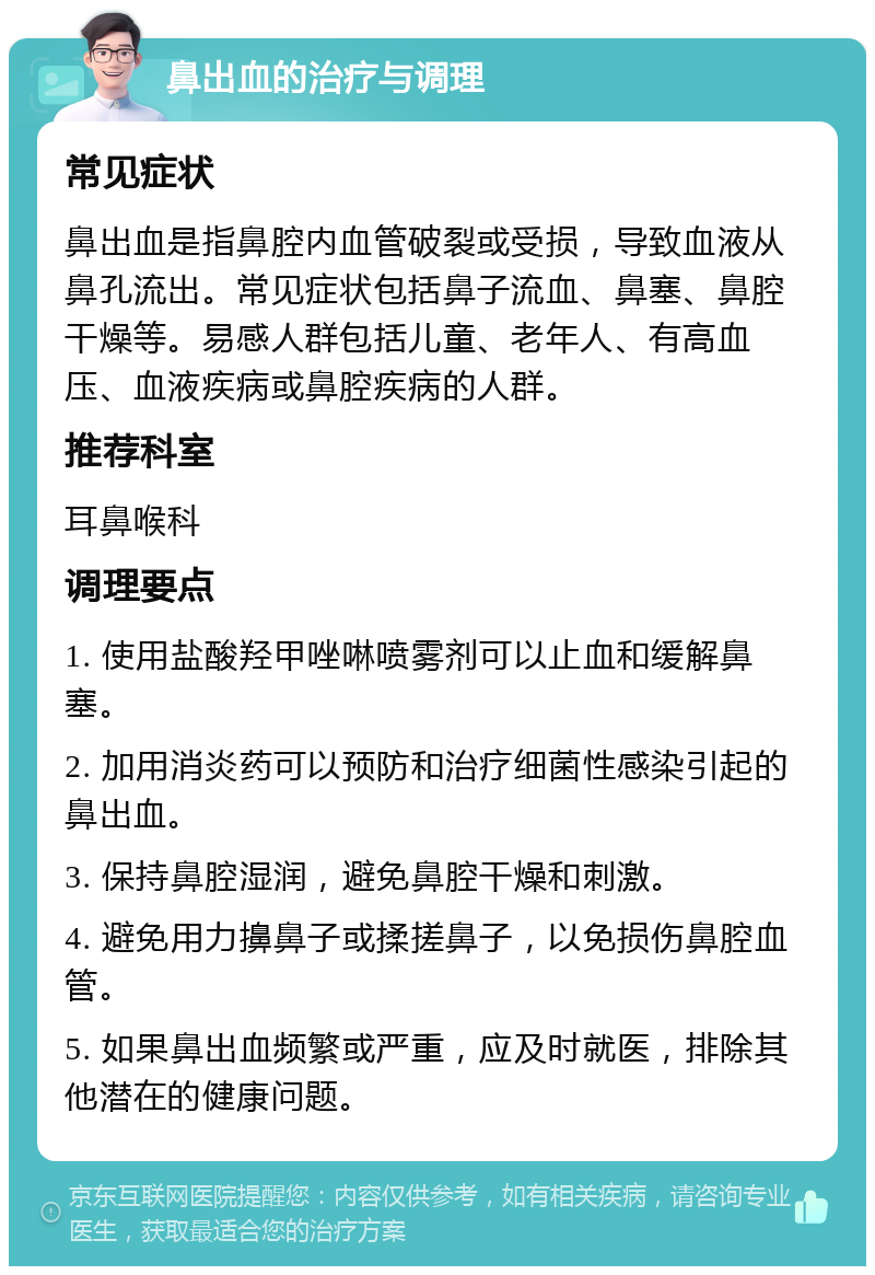 鼻出血的治疗与调理 常见症状 鼻出血是指鼻腔内血管破裂或受损，导致血液从鼻孔流出。常见症状包括鼻子流血、鼻塞、鼻腔干燥等。易感人群包括儿童、老年人、有高血压、血液疾病或鼻腔疾病的人群。 推荐科室 耳鼻喉科 调理要点 1. 使用盐酸羟甲唑啉喷雾剂可以止血和缓解鼻塞。 2. 加用消炎药可以预防和治疗细菌性感染引起的鼻出血。 3. 保持鼻腔湿润，避免鼻腔干燥和刺激。 4. 避免用力擤鼻子或揉搓鼻子，以免损伤鼻腔血管。 5. 如果鼻出血频繁或严重，应及时就医，排除其他潜在的健康问题。