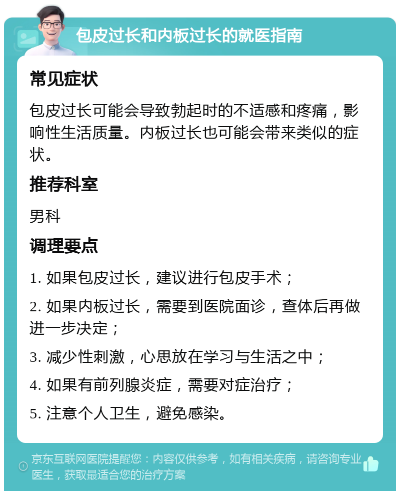 包皮过长和内板过长的就医指南 常见症状 包皮过长可能会导致勃起时的不适感和疼痛，影响性生活质量。内板过长也可能会带来类似的症状。 推荐科室 男科 调理要点 1. 如果包皮过长，建议进行包皮手术； 2. 如果内板过长，需要到医院面诊，查体后再做进一步决定； 3. 减少性刺激，心思放在学习与生活之中； 4. 如果有前列腺炎症，需要对症治疗； 5. 注意个人卫生，避免感染。