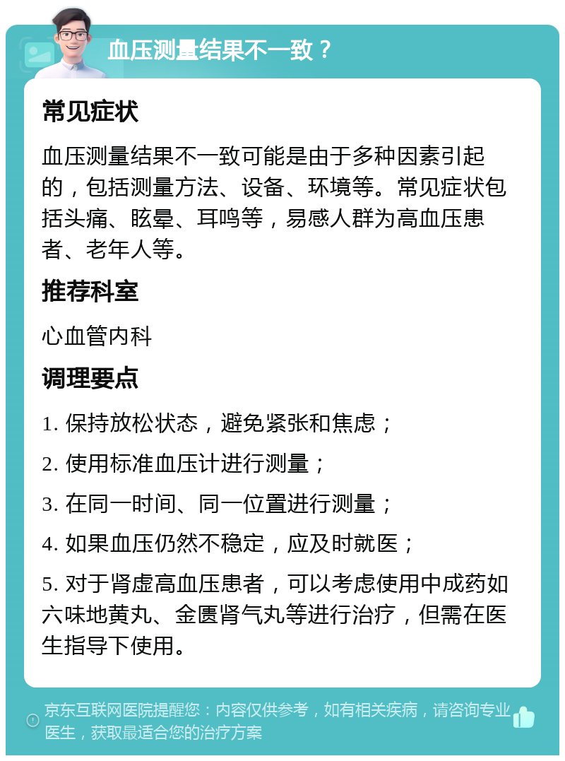 血压测量结果不一致？ 常见症状 血压测量结果不一致可能是由于多种因素引起的，包括测量方法、设备、环境等。常见症状包括头痛、眩晕、耳鸣等，易感人群为高血压患者、老年人等。 推荐科室 心血管内科 调理要点 1. 保持放松状态，避免紧张和焦虑； 2. 使用标准血压计进行测量； 3. 在同一时间、同一位置进行测量； 4. 如果血压仍然不稳定，应及时就医； 5. 对于肾虚高血压患者，可以考虑使用中成药如六味地黄丸、金匮肾气丸等进行治疗，但需在医生指导下使用。