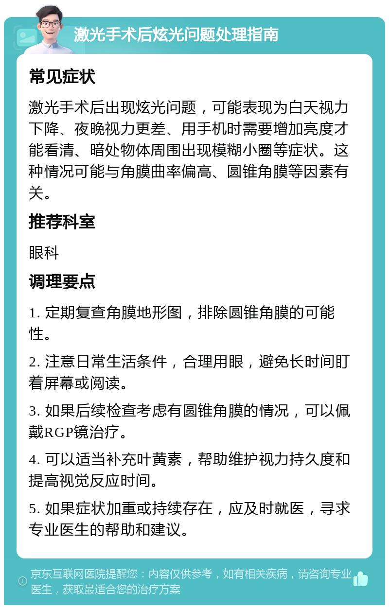 激光手术后炫光问题处理指南 常见症状 激光手术后出现炫光问题，可能表现为白天视力下降、夜晚视力更差、用手机时需要增加亮度才能看清、暗处物体周围出现模糊小圈等症状。这种情况可能与角膜曲率偏高、圆锥角膜等因素有关。 推荐科室 眼科 调理要点 1. 定期复查角膜地形图，排除圆锥角膜的可能性。 2. 注意日常生活条件，合理用眼，避免长时间盯着屏幕或阅读。 3. 如果后续检查考虑有圆锥角膜的情况，可以佩戴RGP镜治疗。 4. 可以适当补充叶黄素，帮助维护视力持久度和提高视觉反应时间。 5. 如果症状加重或持续存在，应及时就医，寻求专业医生的帮助和建议。