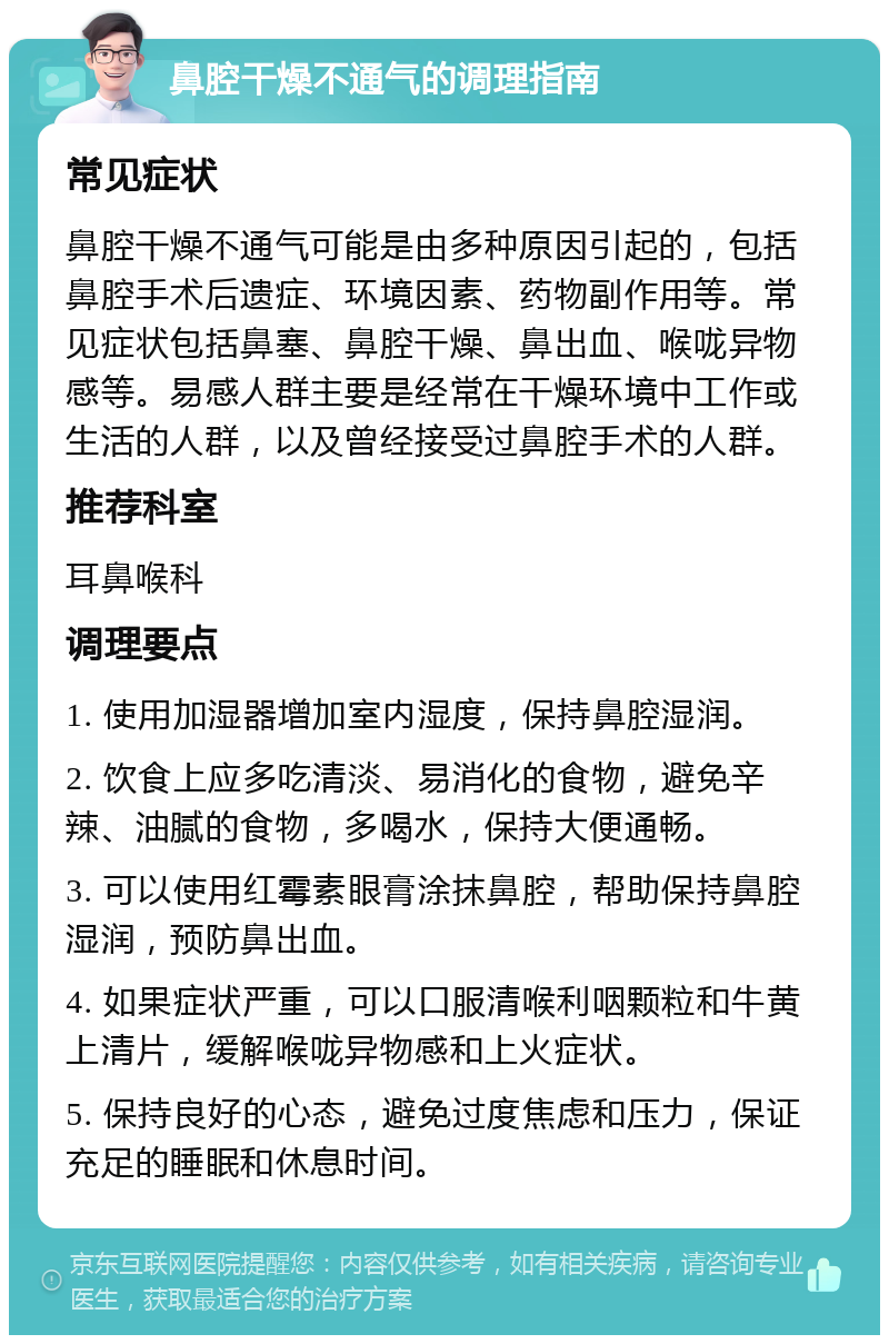 鼻腔干燥不通气的调理指南 常见症状 鼻腔干燥不通气可能是由多种原因引起的，包括鼻腔手术后遗症、环境因素、药物副作用等。常见症状包括鼻塞、鼻腔干燥、鼻出血、喉咙异物感等。易感人群主要是经常在干燥环境中工作或生活的人群，以及曾经接受过鼻腔手术的人群。 推荐科室 耳鼻喉科 调理要点 1. 使用加湿器增加室内湿度，保持鼻腔湿润。 2. 饮食上应多吃清淡、易消化的食物，避免辛辣、油腻的食物，多喝水，保持大便通畅。 3. 可以使用红霉素眼膏涂抹鼻腔，帮助保持鼻腔湿润，预防鼻出血。 4. 如果症状严重，可以口服清喉利咽颗粒和牛黄上清片，缓解喉咙异物感和上火症状。 5. 保持良好的心态，避免过度焦虑和压力，保证充足的睡眠和休息时间。