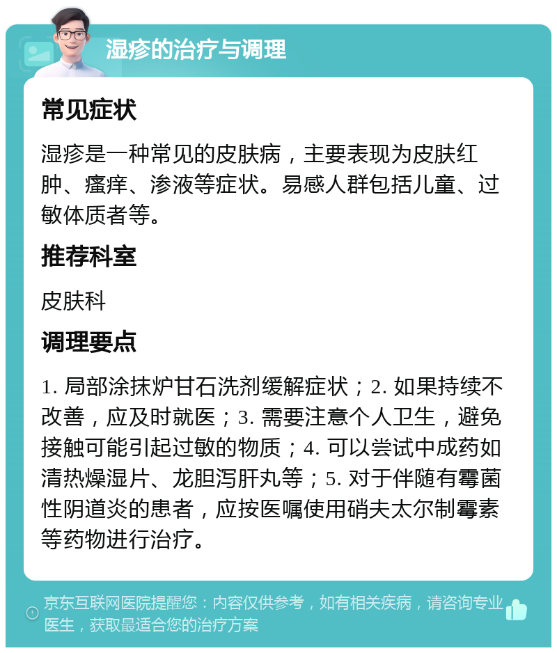 湿疹的治疗与调理 常见症状 湿疹是一种常见的皮肤病，主要表现为皮肤红肿、瘙痒、渗液等症状。易感人群包括儿童、过敏体质者等。 推荐科室 皮肤科 调理要点 1. 局部涂抹炉甘石洗剂缓解症状；2. 如果持续不改善，应及时就医；3. 需要注意个人卫生，避免接触可能引起过敏的物质；4. 可以尝试中成药如清热燥湿片、龙胆泻肝丸等；5. 对于伴随有霉菌性阴道炎的患者，应按医嘱使用硝夫太尔制霉素等药物进行治疗。