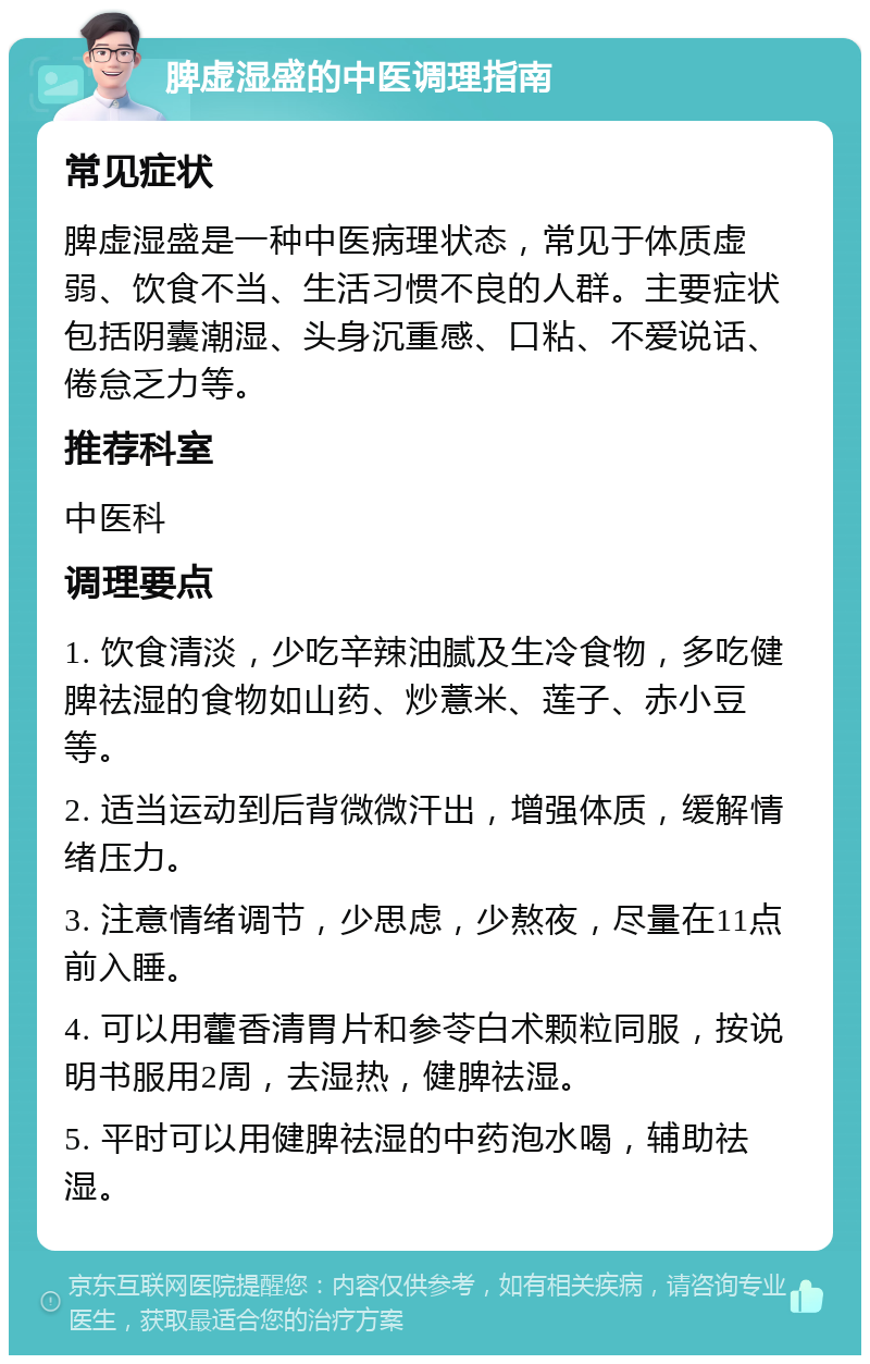 脾虚湿盛的中医调理指南 常见症状 脾虚湿盛是一种中医病理状态，常见于体质虚弱、饮食不当、生活习惯不良的人群。主要症状包括阴囊潮湿、头身沉重感、口粘、不爱说话、倦怠乏力等。 推荐科室 中医科 调理要点 1. 饮食清淡，少吃辛辣油腻及生冷食物，多吃健脾祛湿的食物如山药、炒薏米、莲子、赤小豆等。 2. 适当运动到后背微微汗出，增强体质，缓解情绪压力。 3. 注意情绪调节，少思虑，少熬夜，尽量在11点前入睡。 4. 可以用藿香清胃片和参苓白术颗粒同服，按说明书服用2周，去湿热，健脾祛湿。 5. 平时可以用健脾祛湿的中药泡水喝，辅助祛湿。