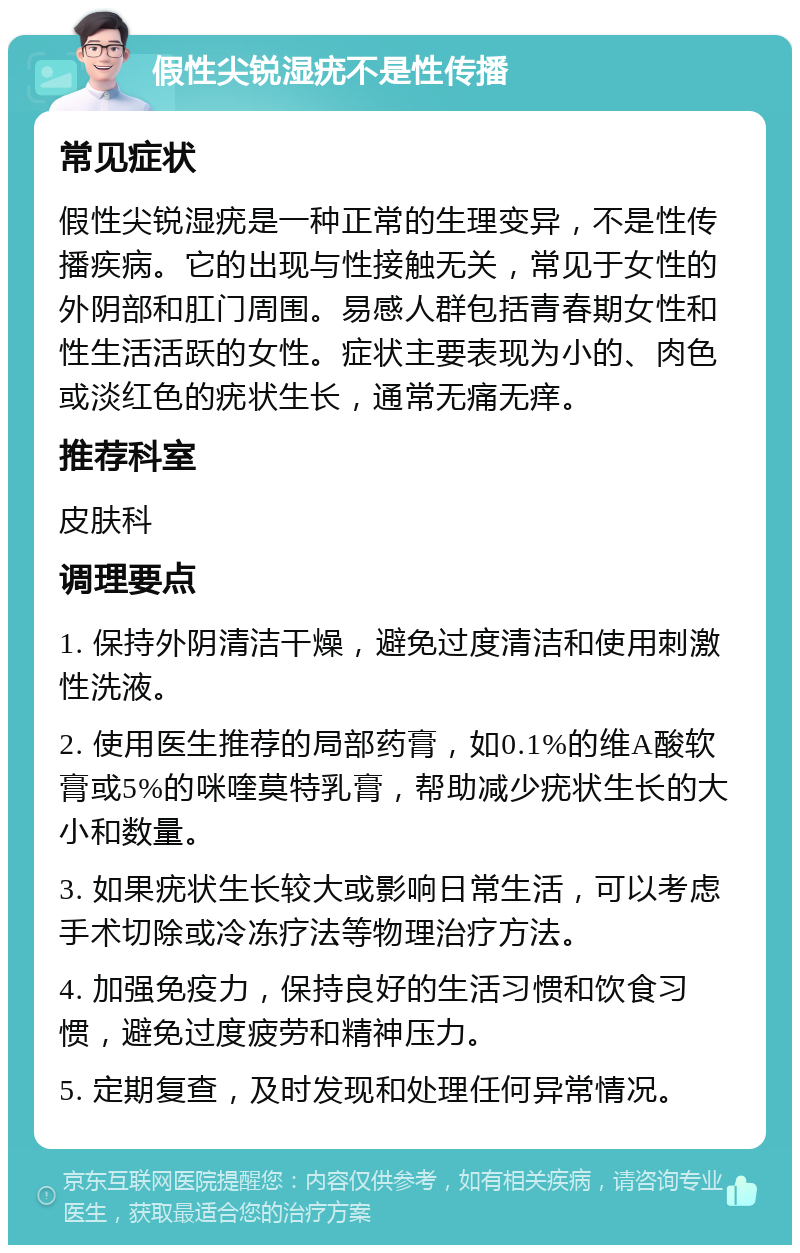 假性尖锐湿疣不是性传播 常见症状 假性尖锐湿疣是一种正常的生理变异，不是性传播疾病。它的出现与性接触无关，常见于女性的外阴部和肛门周围。易感人群包括青春期女性和性生活活跃的女性。症状主要表现为小的、肉色或淡红色的疣状生长，通常无痛无痒。 推荐科室 皮肤科 调理要点 1. 保持外阴清洁干燥，避免过度清洁和使用刺激性洗液。 2. 使用医生推荐的局部药膏，如0.1%的维A酸软膏或5%的咪喹莫特乳膏，帮助减少疣状生长的大小和数量。 3. 如果疣状生长较大或影响日常生活，可以考虑手术切除或冷冻疗法等物理治疗方法。 4. 加强免疫力，保持良好的生活习惯和饮食习惯，避免过度疲劳和精神压力。 5. 定期复查，及时发现和处理任何异常情况。