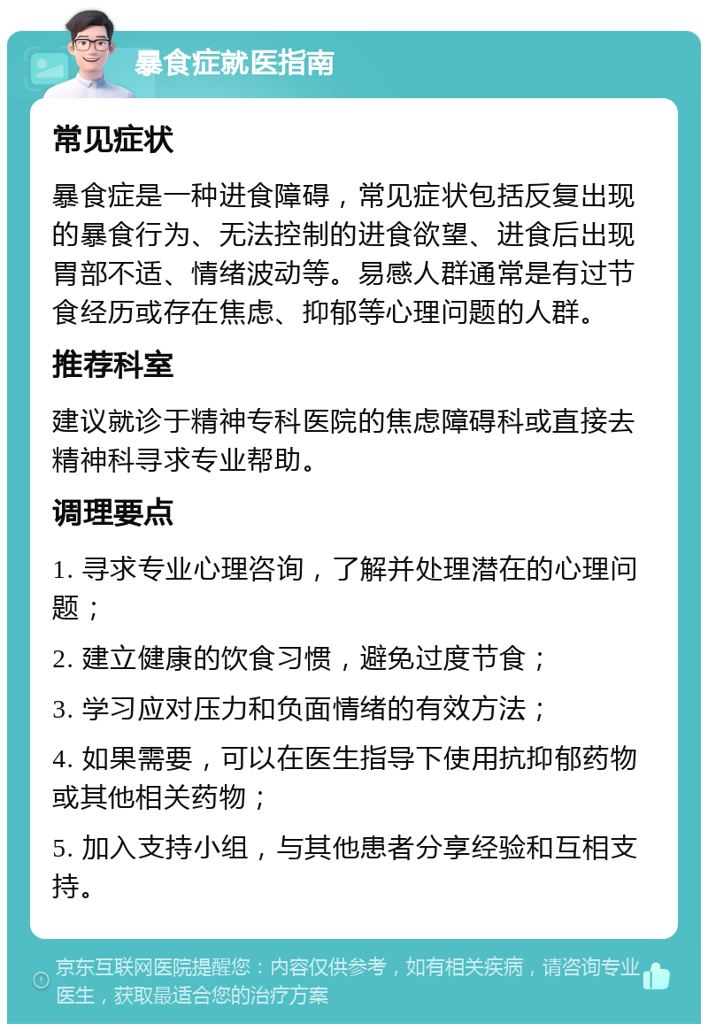 暴食症就医指南 常见症状 暴食症是一种进食障碍，常见症状包括反复出现的暴食行为、无法控制的进食欲望、进食后出现胃部不适、情绪波动等。易感人群通常是有过节食经历或存在焦虑、抑郁等心理问题的人群。 推荐科室 建议就诊于精神专科医院的焦虑障碍科或直接去精神科寻求专业帮助。 调理要点 1. 寻求专业心理咨询，了解并处理潜在的心理问题； 2. 建立健康的饮食习惯，避免过度节食； 3. 学习应对压力和负面情绪的有效方法； 4. 如果需要，可以在医生指导下使用抗抑郁药物或其他相关药物； 5. 加入支持小组，与其他患者分享经验和互相支持。