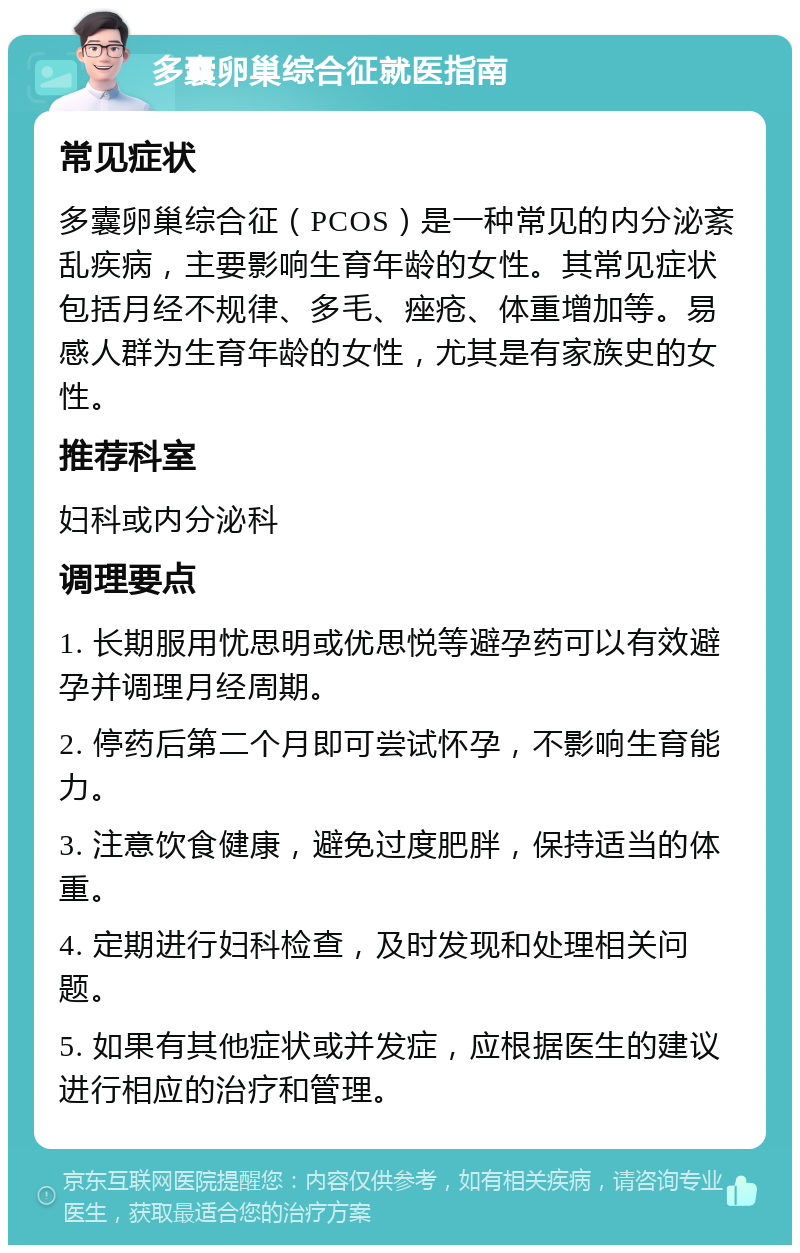 多囊卵巢综合征就医指南 常见症状 多囊卵巢综合征（PCOS）是一种常见的内分泌紊乱疾病，主要影响生育年龄的女性。其常见症状包括月经不规律、多毛、痤疮、体重增加等。易感人群为生育年龄的女性，尤其是有家族史的女性。 推荐科室 妇科或内分泌科 调理要点 1. 长期服用忧思明或优思悦等避孕药可以有效避孕并调理月经周期。 2. 停药后第二个月即可尝试怀孕，不影响生育能力。 3. 注意饮食健康，避免过度肥胖，保持适当的体重。 4. 定期进行妇科检查，及时发现和处理相关问题。 5. 如果有其他症状或并发症，应根据医生的建议进行相应的治疗和管理。