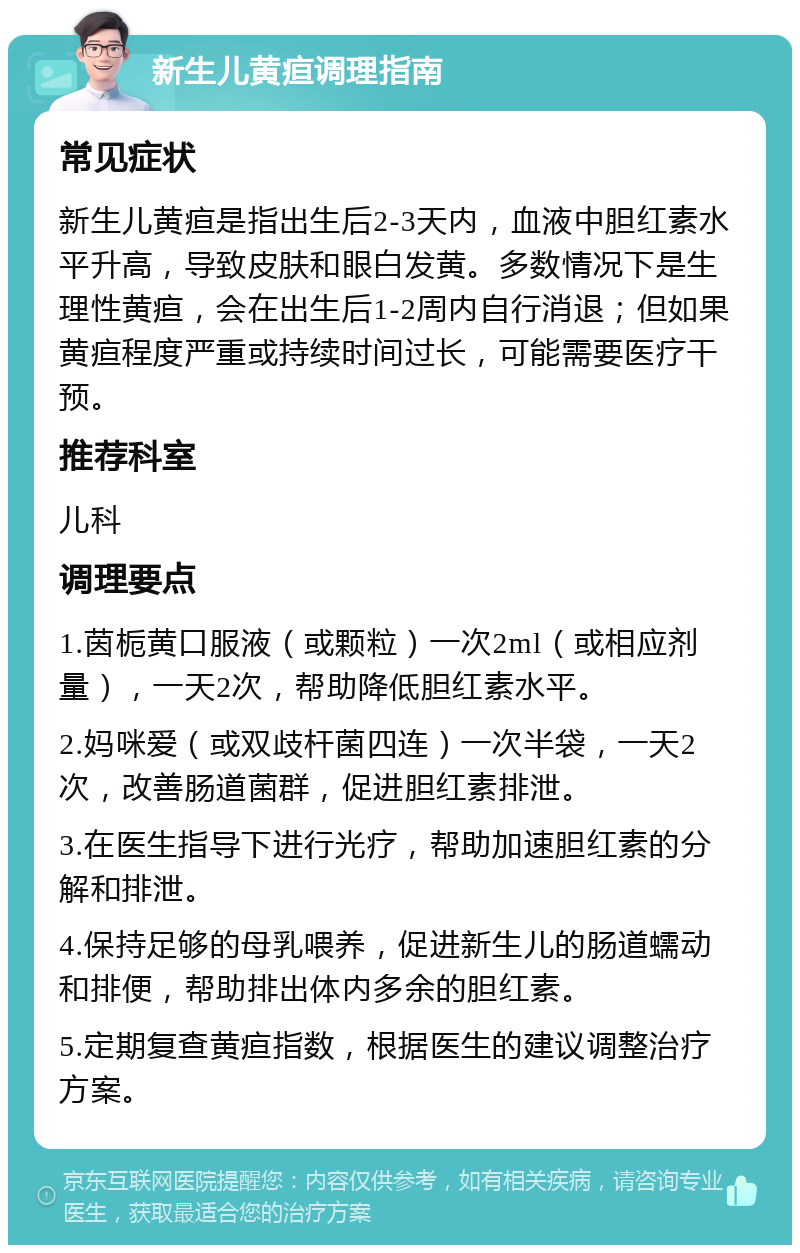 新生儿黄疸调理指南 常见症状 新生儿黄疸是指出生后2-3天内，血液中胆红素水平升高，导致皮肤和眼白发黄。多数情况下是生理性黄疸，会在出生后1-2周内自行消退；但如果黄疸程度严重或持续时间过长，可能需要医疗干预。 推荐科室 儿科 调理要点 1.茵栀黄口服液（或颗粒）一次2ml（或相应剂量），一天2次，帮助降低胆红素水平。 2.妈咪爱（或双歧杆菌四连）一次半袋，一天2次，改善肠道菌群，促进胆红素排泄。 3.在医生指导下进行光疗，帮助加速胆红素的分解和排泄。 4.保持足够的母乳喂养，促进新生儿的肠道蠕动和排便，帮助排出体内多余的胆红素。 5.定期复查黄疸指数，根据医生的建议调整治疗方案。